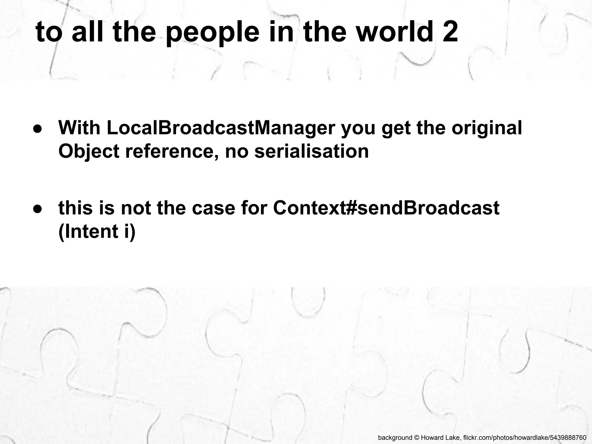 to all the people in the world 2 
● With LocalBroadcastManager you get the original 
Object reference, no serialisation 
● this is not the case for Context#sendBroadcast 
(Intent i) 
background © Howard Lake, flickr.com/photos/howardlake/5439888760 
 