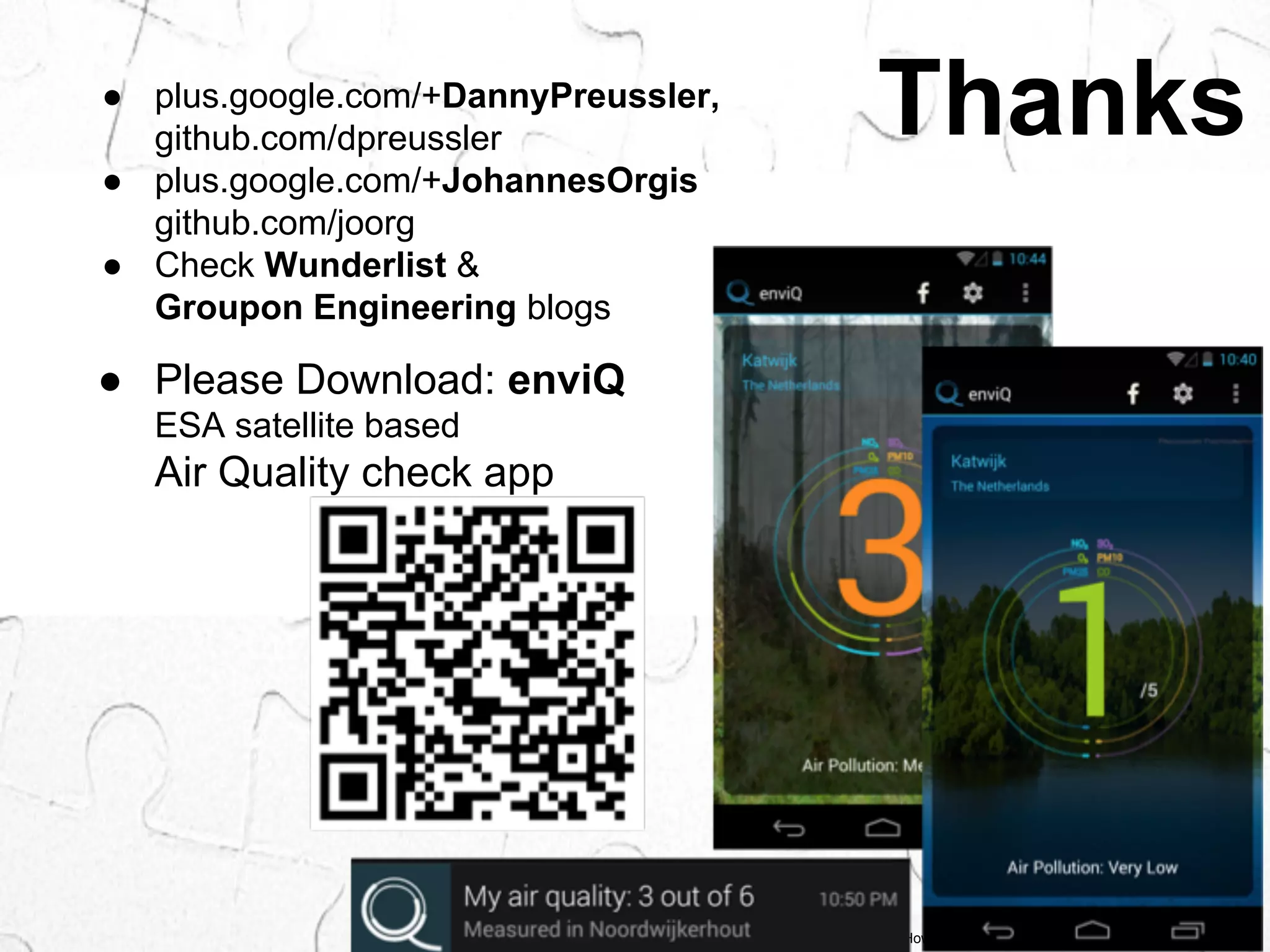 ● plus.google.com/+DannyPreussler, Thanks 
background © Howard Lake, flickr.com/photos/howardlake/5439888760 
github.com/dpreussler 
● plus.google.com/+JohannesOrgis 
github.com/joorg 
● Check Wunderlist & 
Groupon Engineering blogs 
● Please Download: enviQ 
ESA satellite based 
Air Quality check app 
