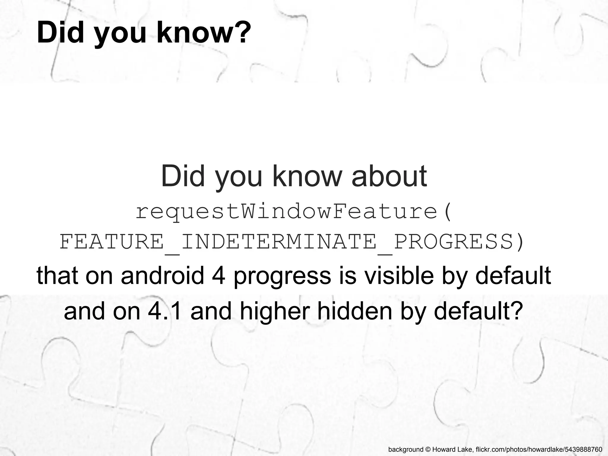 background © Howard Lake, flickr.com/photos/howardlake/5439888760 
Did you know? 
Did you know about 
requestWindowFeature( 
FEATURE_INDETERMINATE_PROGRESS) 
that on android 4 progress is visible by default 
and on 4.1 and higher hidden by default? 
 