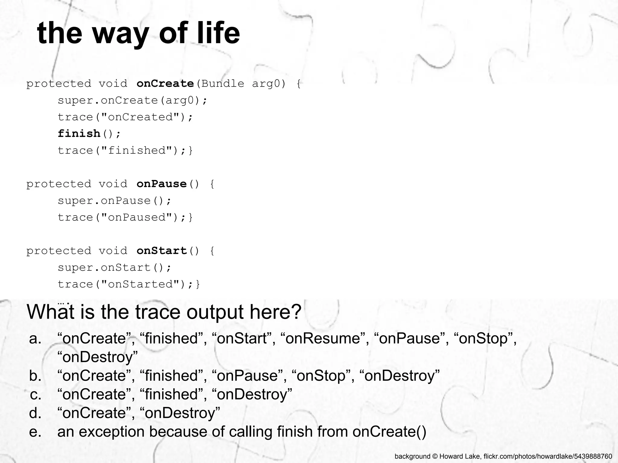 background © Howard Lake, flickr.com/photos/howardlake/5439888760 
the way of life 
protected void onCreate(Bundle arg0) { 
super.onCreate(arg0); 
trace("onCreated"); 
finish(); 
trace("finished");} 
protected void onPause() { 
super.onPause(); 
trace("onPaused");} 
protected void onStart() { 
super.onStart(); 
trace("onStarted");} 
…. 
What is the trace output here? 
a. “onCreate”, “finished”, “onStart”, “onResume”, “onPause”, “onStop”, 
“onDestroy” 
b. “onCreate”, “finished”, “onPause”, “onStop”, “onDestroy” 
c. “onCreate”, “finished”, “onDestroy” 
d. “onCreate”, “onDestroy” 
e. an exception because of calling finish from onCreate() 
 