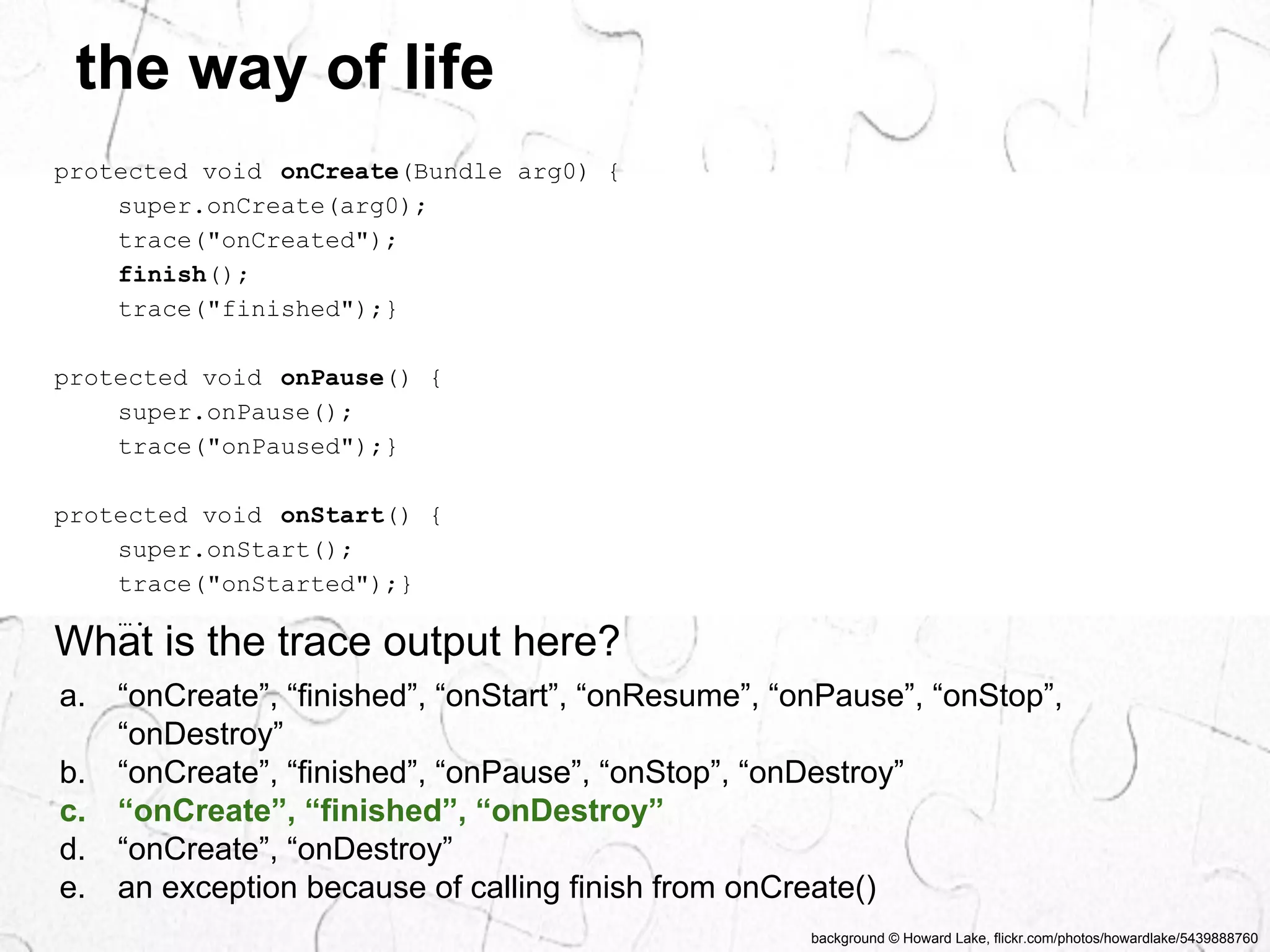 background © Howard Lake, flickr.com/photos/howardlake/5439888760 
the way of life 
protected void onCreate(Bundle arg0) { 
super.onCreate(arg0); 
trace("onCreated"); 
finish(); 
trace("finished");} 
protected void onPause() { 
super.onPause(); 
trace("onPaused");} 
protected void onStart() { 
super.onStart(); 
trace("onStarted");} 
…. 
What is the trace output here? 
a. “onCreate”, “finished”, “onStart”, “onResume”, “onPause”, “onStop”, 
“onDestroy” 
b. “onCreate”, “finished”, “onPause”, “onStop”, “onDestroy” 
c. “onCreate”, “finished”, “onDestroy” 
d. “onCreate”, “onDestroy” 
e. an exception because of calling finish from onCreate() 
 