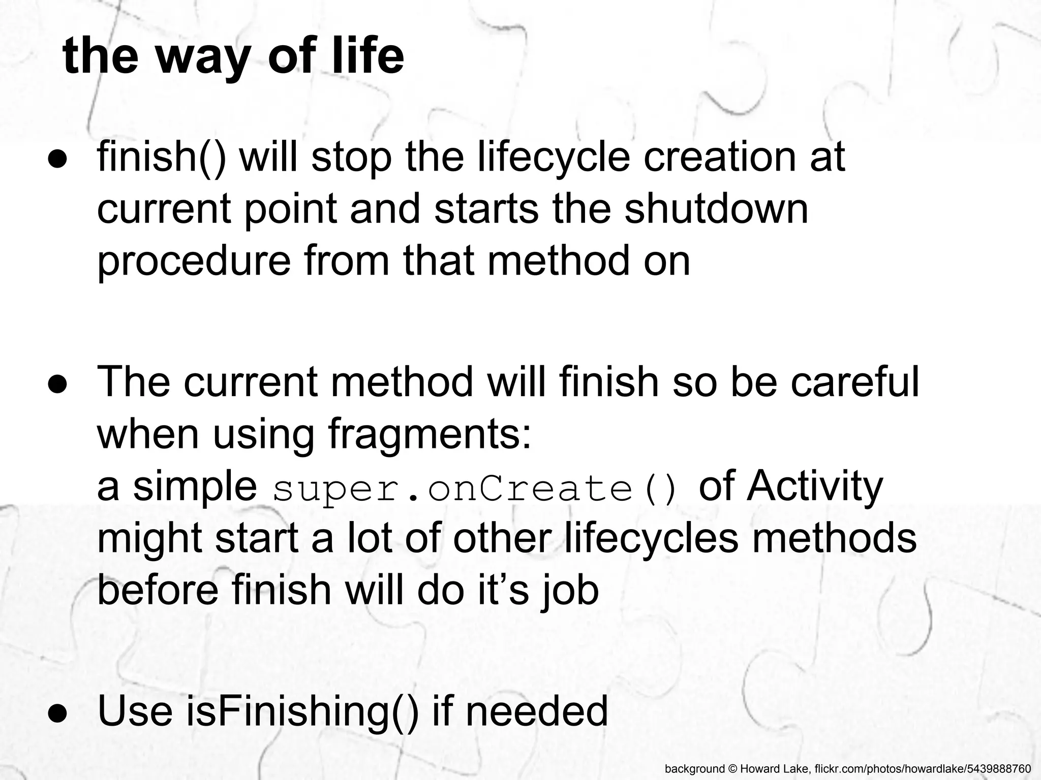 the way of life 
● finish() will stop the lifecycle creation at 
current point and starts the shutdown 
procedure from that method on 
● The current method will finish so be careful 
when using fragments: 
a simple super.onCreate() of Activity 
might start a lot of other lifecycles methods 
before finish will do it’s job 
background © Howard Lake, flickr.com/photos/howardlake/5439888760 
● Use isFinishing() if needed 
 