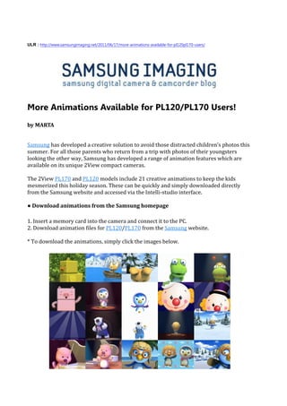 ULR : http://www.samsungimaging.net/2011/06/17/more-animations-available-for-pl120pl170-users/




More Animations Available for PL120/PL170 Users!
by MARTA


Samsung has developed a creative solution to avoid those distracted children’s photos this
summer. For all those parents who return from a trip with photos of their youngsters
looking the other way, Samsung has developed a range of animation features which are
available on its unique 2View compact cameras.

The 2View PL170 and PL120 models include 21 creative animations to keep the kids
mesmerized this holiday season. These can be quickly and simply downloaded directly
from the Samsung website and accessed via the Intelli-studio interface.

● Download animations from the Samsung homepage

1. Insert a memory card into the camera and connect it to the PC.
2. Download animation files for PL120/PL170 from the Samsung website.

* To download the animations, simply click the images below.
 