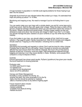 2013 ACORN Conference
Delta Beauséjour, Moncton NB
A huge increase in population in mid-fall could signal problems for those hoping to go
later into the season.
Originally found that fruit was infected before flies ended up in traps. It's estimated that
traps are picking up about 1 in 10 flies.
Monitoring and trapping is key. No need to manage if you're not finding them in your
field.
You can easily make your own traps with a simple plastic cup and lid, some tape and a
small hope punch. Bait the flies with apple cider vinegar. Place the traps a metre off the
ground, except for perhaps strawberries where you just want them above the canopy of
the plants. Weekly sampling and partial shade. Change vinegar weekly as they are
attracted to taste and odour. Do not dump old vinegar in field. If you find 1 or 2 males
you should manage the pest. Easiest is to pour contents of cup into white tray for best
visibility.
If you find males in your trap, you should collect a sample of fruit. Add fruit to sugar
solution (.7kg sugar/4l water). Gently macerate fruit. Wait 30-40 minutes and maggots
should crawl out. Trapping is a first indication. Checking fruit is a better test.
Sanitation:
Harvesting fruit promptly and regularly is critical. Don't wait too long for colour change.
Probably best to take off fruit a bit earlier. Have 2 buckets to remove any potentially
affected fruit and remove them from field for disposal. Not much info on how best to
dispose of bad fruit. If burying, must bury deep. High temperatures attained through
bagging and placing in sun may cause sterility in males. Similarly, some people think
compost is a way to dispose of them.
Controls:
Entrust (spinosad) has shown good results. PyGanic (pyrethrum) has given poor results.
Surround treatment is showing potential.
Exclusion nets:
-no SWD were found in traps
-no infested fruit
-no effect to fruit development
-leave net off for pollination
Canopy and Water Management:
Humidity is a key condition for this fly, so...
-bushier the plant, the more amenable it is to the fly
-leaky drip line should be patched or replaced
-allow a mulched surface to dry before irrigating again
Future research plans include:
-continued surveying
-habitat suitability
-available host plants & timing
-habitat structure

 