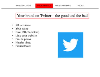 INTRODUCTION YOUR PROFILE WHAT TO SHARE TOOLS
Your brand on Twitter – the good and the bad
• @User name
• Your name
• Bio (160 characters)
• Link your website
• Profile photo
• Header photo
• Pinned tweet
 