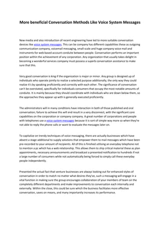 More beneficial Conversation Methods Like Voice System Messages



New media and also introduction of recent engineering have led to more suitable conversation
devices like voice system messages. This can be company has different capabilities these as outgoing
communication company, voicemail messaging, small-scale and huge company voice mail and
instruments for web based account conduite between people. Conversation performs an important
position within the achievement of any corporation. Any organization that usually takes delight in
becoming a wonderful services company must possess a superb conversation assistance to make
sure that this.


Very good conversation is king if the organization is major or minor. Any group is designed up of
individuals who operate jointly to realize a selected purpose additionally, the only way they could
realize it's by speaking proficiently and correctly with each other. The significance of conversation
can't be overstated, specifically for individuals consumers that occupy the most notable amounts of
conduite. It is mainly because they should coordinate with individuals who are down below them, so
the approaches they appear up with is generally executed proficiently.


The administrators will in many conditions have interaction in both of those published and oral
conversation; failure to achieve this will end result in a very disconnect, with the significant core
capabilities on the corporation or company company. A great number of corporations and people
with telephones use a voice system messages because it is sort of simple way more so when they're
not able to reply the phone calls or want to evaluate the messages later on.


To capitalize on trendy techniques of voice messaging, there are actually businesses which have
absent a stage additional to supply solutions that empower them to mail messages which have been
pre-recorded to your amount of recipients. All of this is finished utilising an everyday telephone not
to mention a pc which has a web relationship. This allows them to ship critical material these as plan
appointments, necessary announcements and broadcast a presented notification to hundreds if not
a large number of consumers while not automatically being forced to simply call these everyday
people independently.


Presented the actual fact that venture businesses are always looking out for enhanced styles of
conversation in order to match no matter what desires they've, such a messaging will engage in a
vital function in making sure the group encourages collaboration of your members of team on the
completely different departments and make improvements to conversation each internally and
externally. Within the close, this could be sure which the business facilitates more effective
conversation, saves on means, and many importantly increases its performance.
 