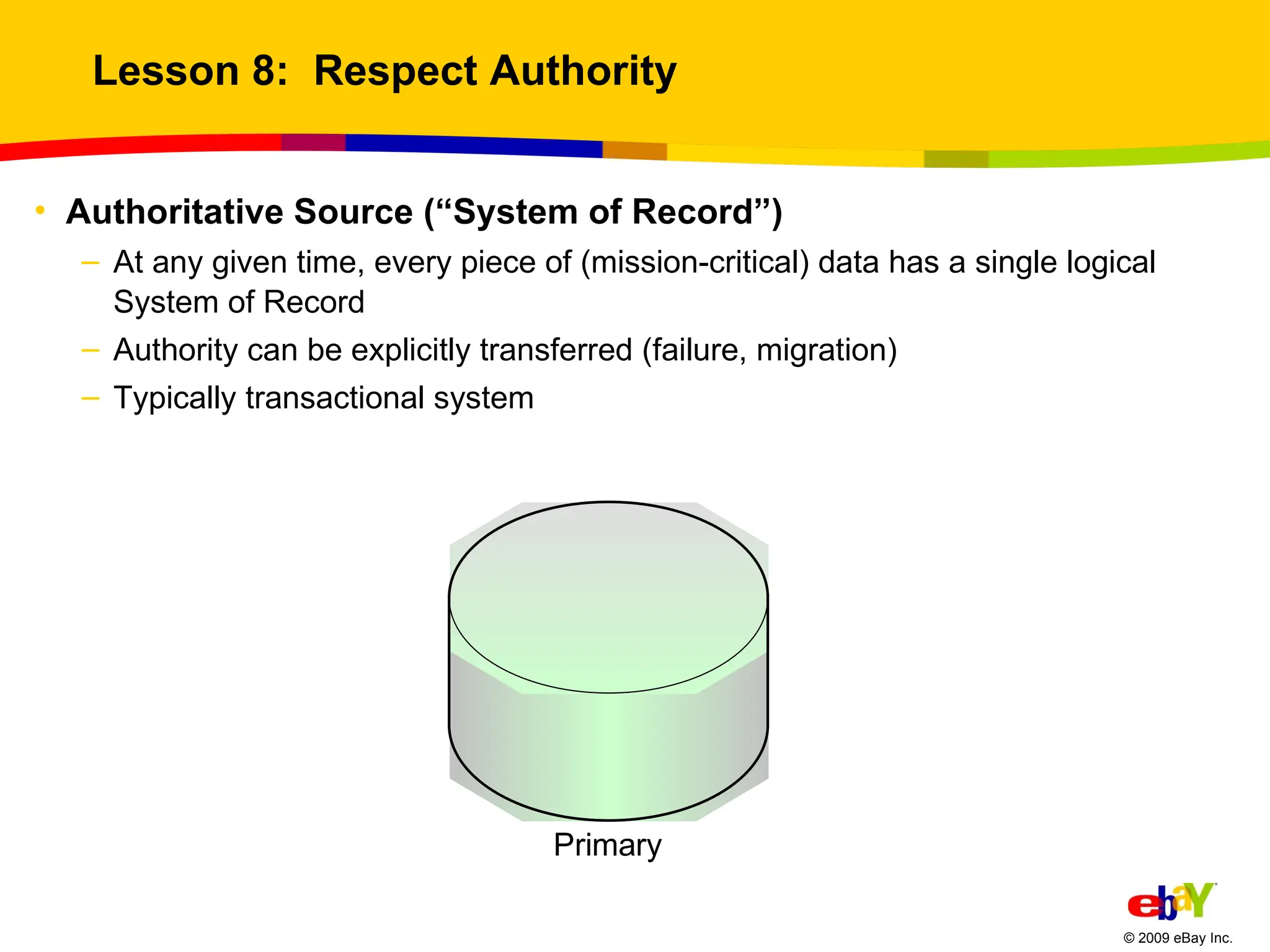 Lesson 8:  Respect Authority Authoritative Source (“System of Record”) At any given time, every piece of (mission-critical) data has a single logical System of Record Authority can be explicitly transferred (failure, migration) Typically transactional system 