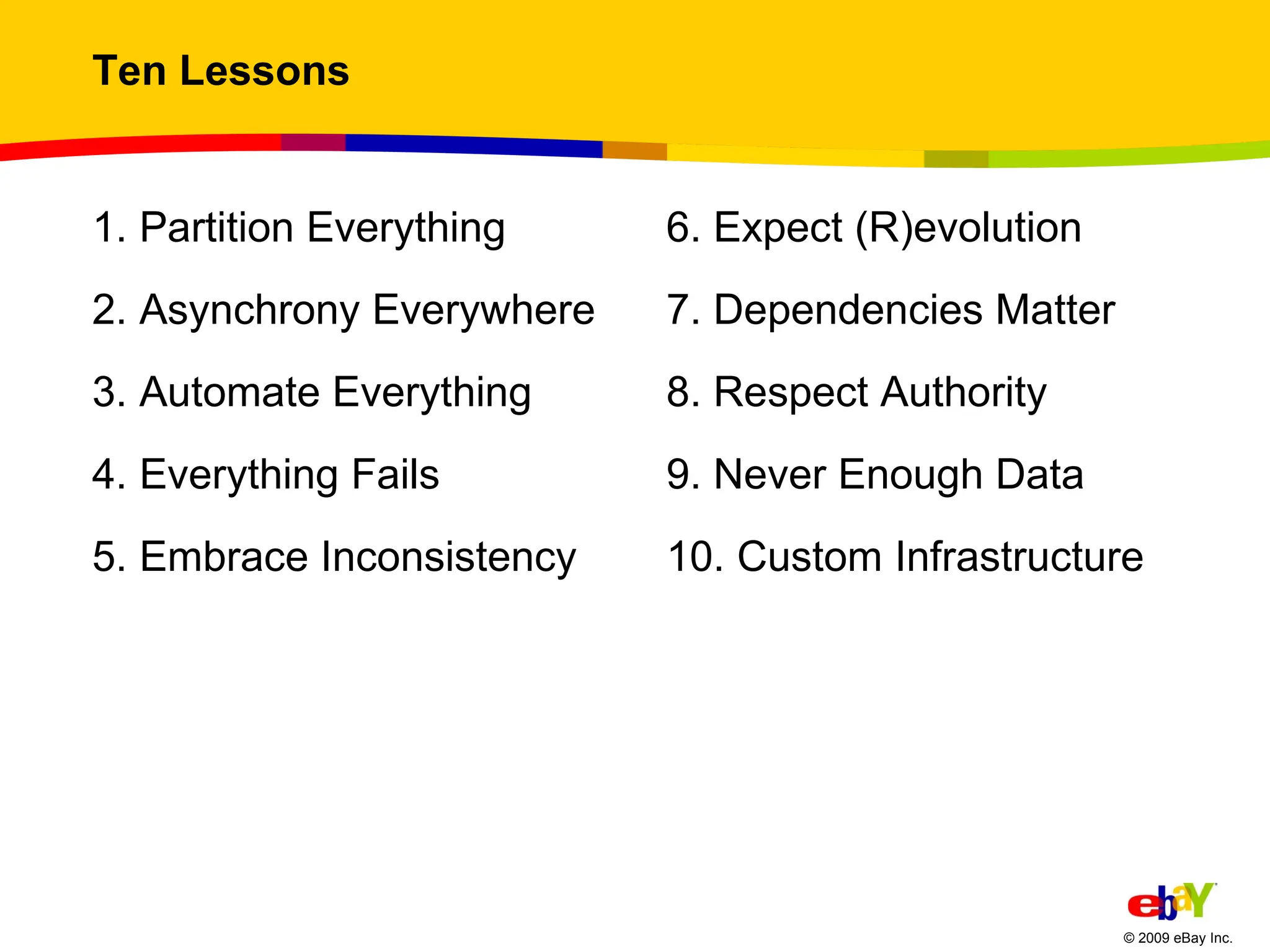 Ten Lessons 1. Partition Everything  2. Asynchrony Everywhere  3. Automate Everything 4. Everything Fails  5. Embrace Inconsistency  6. Expect (R)evolution 7. Dependencies Matter 8. Respect Authority 9. Never Enough Data 10. Custom Infrastructure 