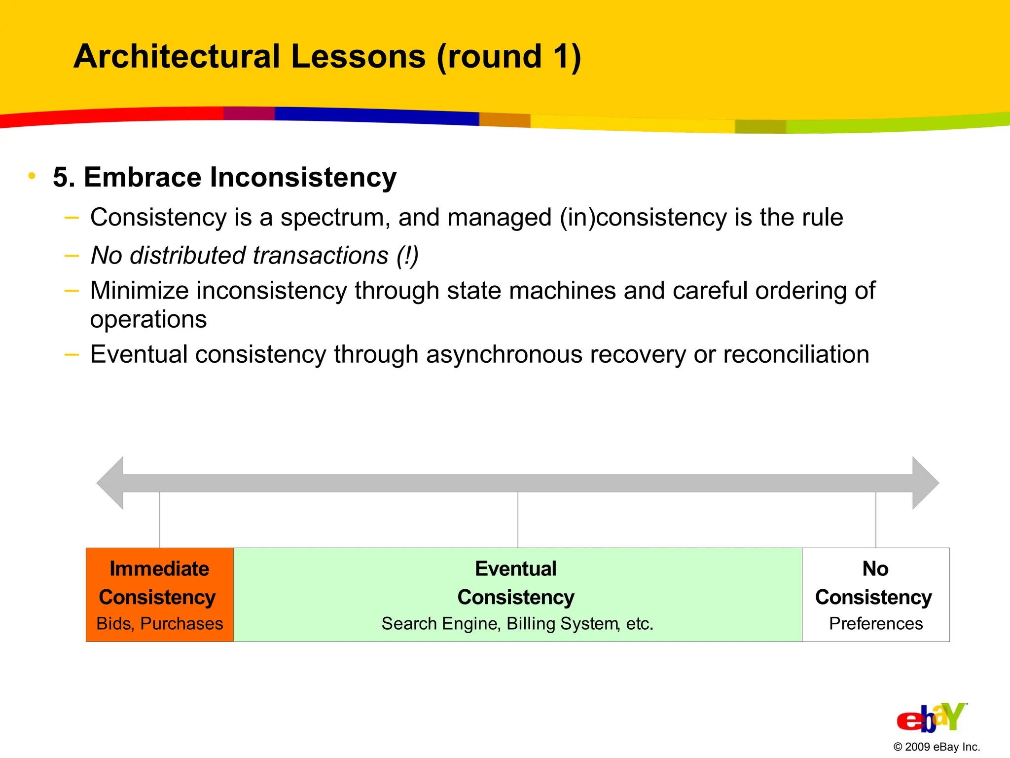 Architectural Lessons (round 1) 5. Embrace Inconsistency Consistency is a spectrum, and managed (in)consistency is the rule No distributed transactions (!) Minimize inconsistency through state machines and careful ordering of operations Eventual consistency through asynchronous recovery or reconciliation 