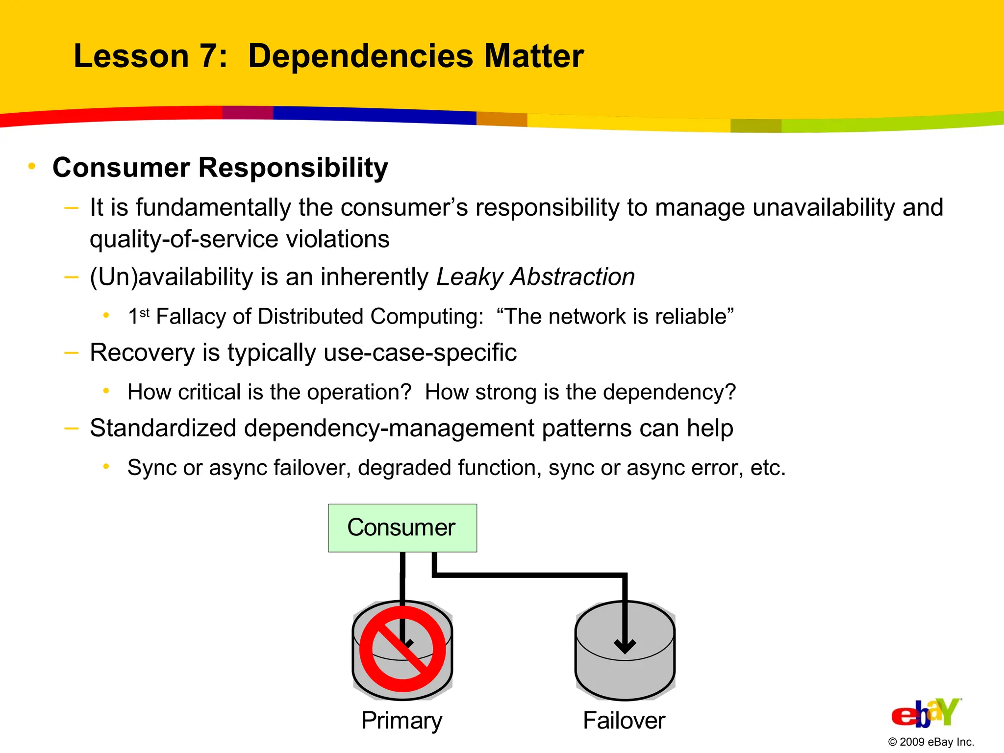 Lesson 7:  Dependencies Matter Consumer Responsibility It is fundamentally the consumer’s responsibility to manage unavailability and quality-of-service violations (Un)availability is an inherently  Leaky Abstraction 1 st  Fallacy of Distributed Computing:  “The network is reliable” Recovery is typically use-case-specific How critical is the operation?  How strong is the dependency? Standardized dependency-management patterns can help Sync or async failover, degraded function, sync or async error, etc. 