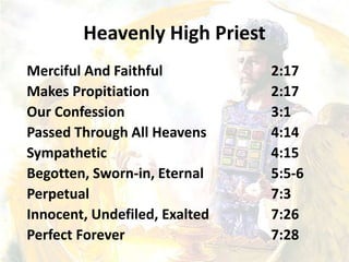 Heavenly High Priest
Merciful And Faithful 2:17
Makes Propitiation 2:17
Our Confession 3:1
Passed Through All Heavens 4:14
Sympathetic 4:15
Begotten, Sworn-in, Eternal 5:5-6
Perpetual 7:3
Innocent, Undefiled, Exalted 7:26
Perfect Forever 7:28
 