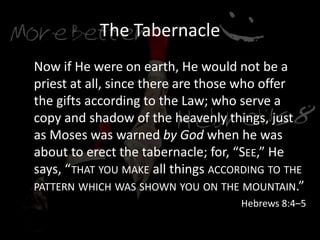 The Tabernacle
Now if He were on earth, He would not be a
priest at all, since there are those who offer
the gifts according to the Law; who serve a
copy and shadow of the heavenly things, just
as Moses was warned by God when he was
about to erect the tabernacle; for, “SEE,” He
says, “THAT YOU MAKE all things ACCORDING TO THE
PATTERN WHICH WAS SHOWN YOU ON THE MOUNTAIN.”
Hebrews 8:4–5
 