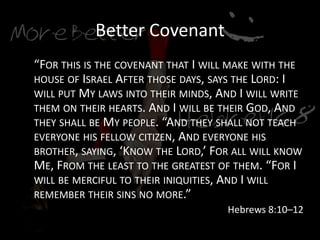 Better Covenant
“FOR THIS IS THE COVENANT THAT I WILL MAKE WITH THE
HOUSE OF ISRAEL AFTER THOSE DAYS, SAYS THE LORD: I
WILL PUT MY LAWS INTO THEIR MINDS, AND I WILL WRITE
THEM ON THEIR HEARTS. AND I WILL BE THEIR GOD, AND
THEY SHALL BE MY PEOPLE. “AND THEY SHALL NOT TEACH
EVERYONE HIS FELLOW CITIZEN, AND EVERYONE HIS
BROTHER, SAYING, ‘KNOW THE LORD,’ FOR ALL WILL KNOW
ME, FROM THE LEAST TO THE GREATEST OF THEM. “FOR I
WILL BE MERCIFUL TO THEIR INIQUITIES, AND I WILL
REMEMBER THEIR SINS NO MORE.”
Hebrews 8:10–12
 