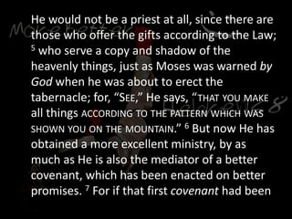 He would not be a priest at all, since there are
those who offer the gifts according to the Law;
5 who serve a copy and shadow of the
heavenly things, just as Moses was warned by
God when he was about to erect the
tabernacle; for, “SEE,” He says, “THAT YOU MAKE
all things ACCORDING TO THE PATTERN WHICH WAS
SHOWN YOU ON THE MOUNTAIN.” 6 But now He has
obtained a more excellent ministry, by as
much as He is also the mediator of a better
covenant, which has been enacted on better
promises. 7 For if that first covenant had been
 