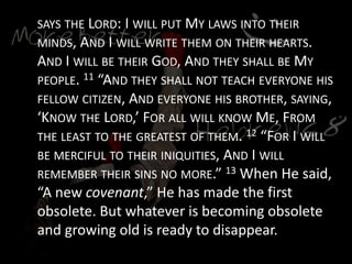 SAYS THE LORD: I WILL PUT MY LAWS INTO THEIR
MINDS, AND I WILL WRITE THEM ON THEIR HEARTS.
AND I WILL BE THEIR GOD, AND THEY SHALL BE MY
PEOPLE. 11 “AND THEY SHALL NOT TEACH EVERYONE HIS
FELLOW CITIZEN, AND EVERYONE HIS BROTHER, SAYING,
‘KNOW THE LORD,’ FOR ALL WILL KNOW ME, FROM
THE LEAST TO THE GREATEST OF THEM. 12 “FOR I WILL
BE MERCIFUL TO THEIR INIQUITIES, AND I WILL
REMEMBER THEIR SINS NO MORE.” 13 When He said,
“A new covenant,” He has made the first
obsolete. But whatever is becoming obsolete
and growing old is ready to disappear.
 