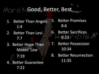 Good, Better, Best
1. Better Than Angels
1:4
2. Better Than Levi
7:7
3. Better Hope Than
Moses’ Law
7:19
4. Better Guarantee
7:22
5. Better Promises
8:6
6. Better Sacrifices
9:23
7. Better Possession
10:34
8. Better Resurrection
11:35
 