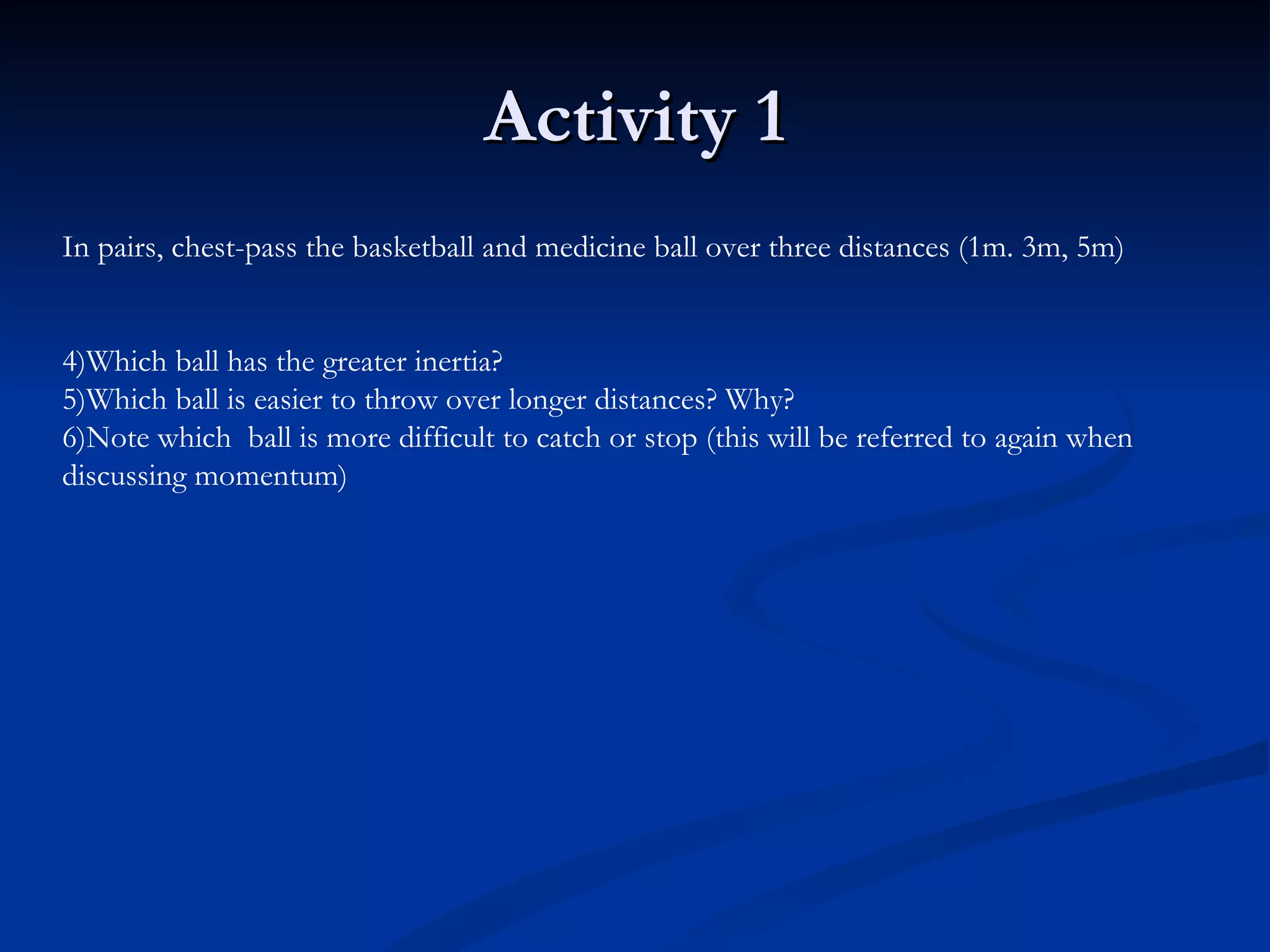 Activity 1 In pairs, chest-pass the basketball and medicine ball over three distances (1m. 3m, 5m) Which ball has the greater inertia? Which ball is easier to throw over longer distances? Why? Note which  ball is more difficult to catch or stop (this will be referred to again when discussing momentum) 