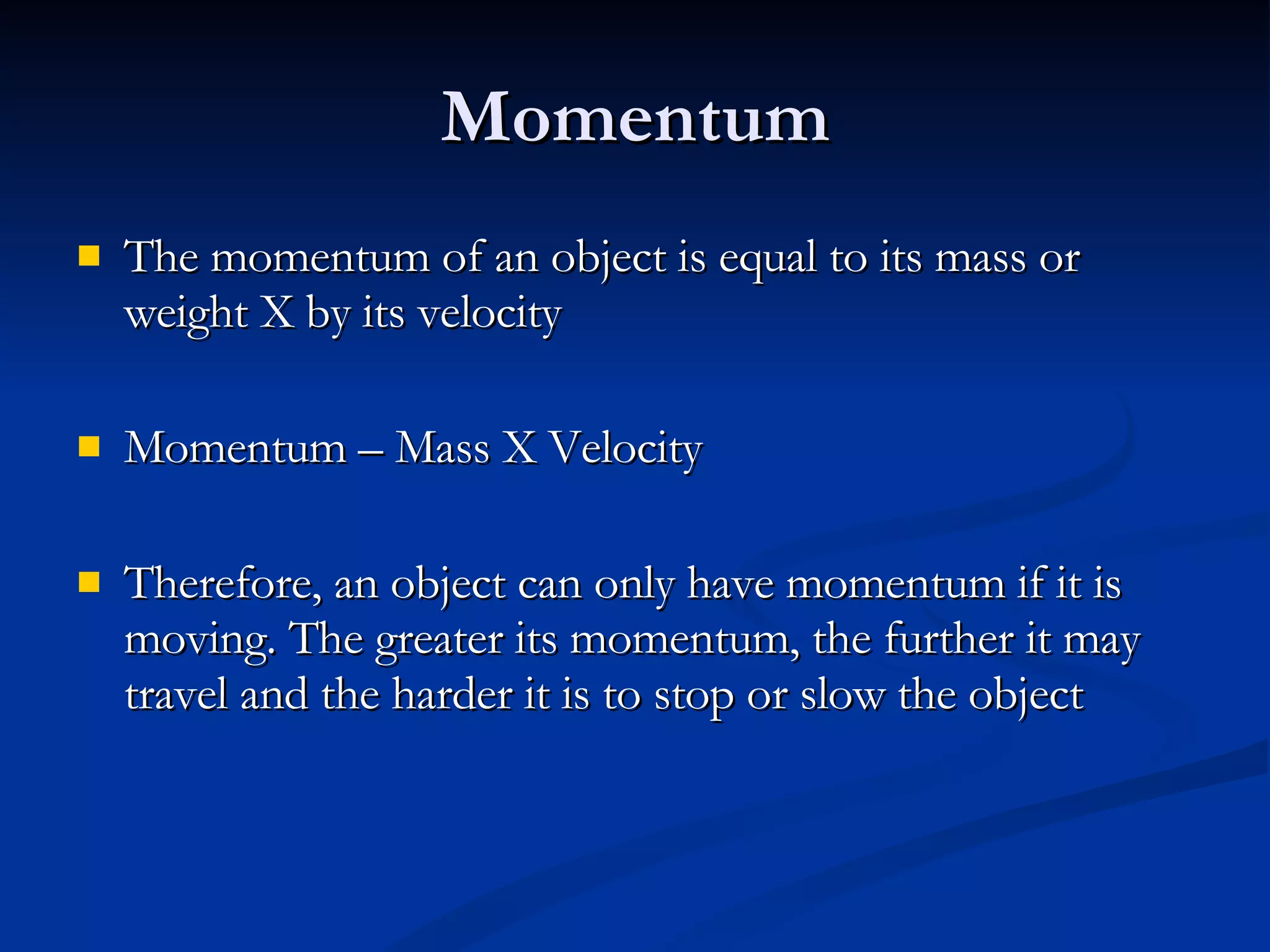 Momentum The momentum of an object is equal to its mass or weight X by its velocity Momentum – Mass X Velocity Therefore, an object can only have momentum if it is moving. The greater its momentum, the further it may travel and the harder it is to stop or slow the object 