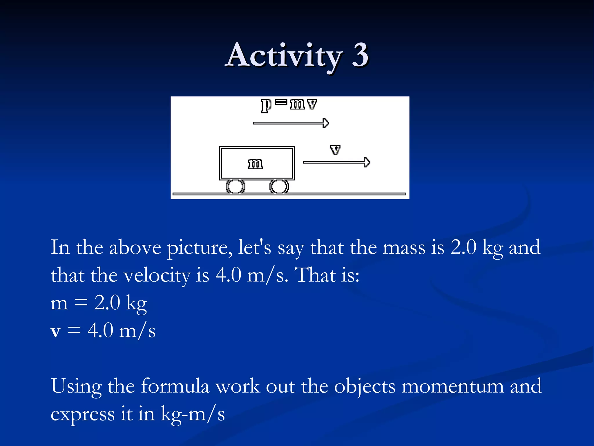 Activity 3 In the above picture, let's say that the mass is 2.0 kg and that the velocity is 4.0 m/s. That is: m = 2.0 kg v  = 4.0 m/s Using the formula work out the objects momentum and express it in kg-m/s   