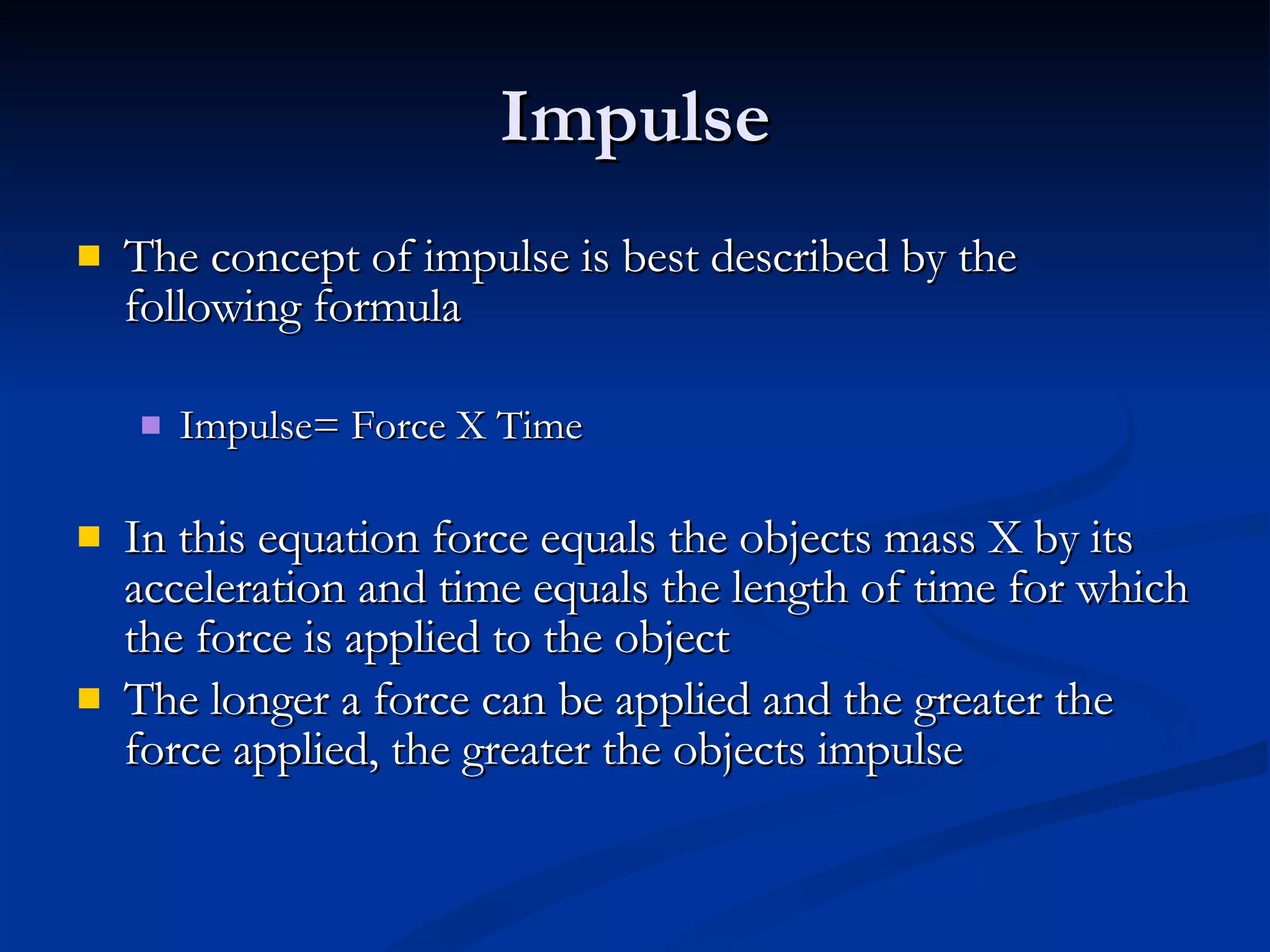 Impulse The concept of impulse is best described by the following formula Impulse= Force X Time In this equation force equals the objects mass X by its acceleration and time equals the length of time for which the force is applied to the object The longer a force can be applied and the greater the force applied, the greater the objects impulse 