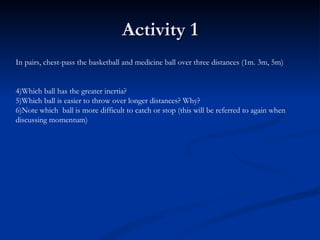 Activity 1 In pairs, chest-pass the basketball and medicine ball over three distances (1m. 3m, 5m) Which ball has the greater inertia? Which ball is easier to throw over longer distances? Why? Note which  ball is more difficult to catch or stop (this will be referred to again when discussing momentum) 