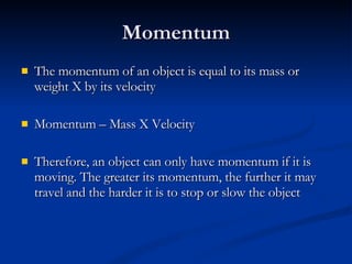 Momentum The momentum of an object is equal to its mass or weight X by its velocity Momentum – Mass X Velocity Therefore, an object can only have momentum if it is moving. The greater its momentum, the further it may travel and the harder it is to stop or slow the object 