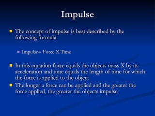 Impulse The concept of impulse is best described by the following formula Impulse= Force X Time In this equation force equals the objects mass X by its acceleration and time equals the length of time for which the force is applied to the object The longer a force can be applied and the greater the force applied, the greater the objects impulse 