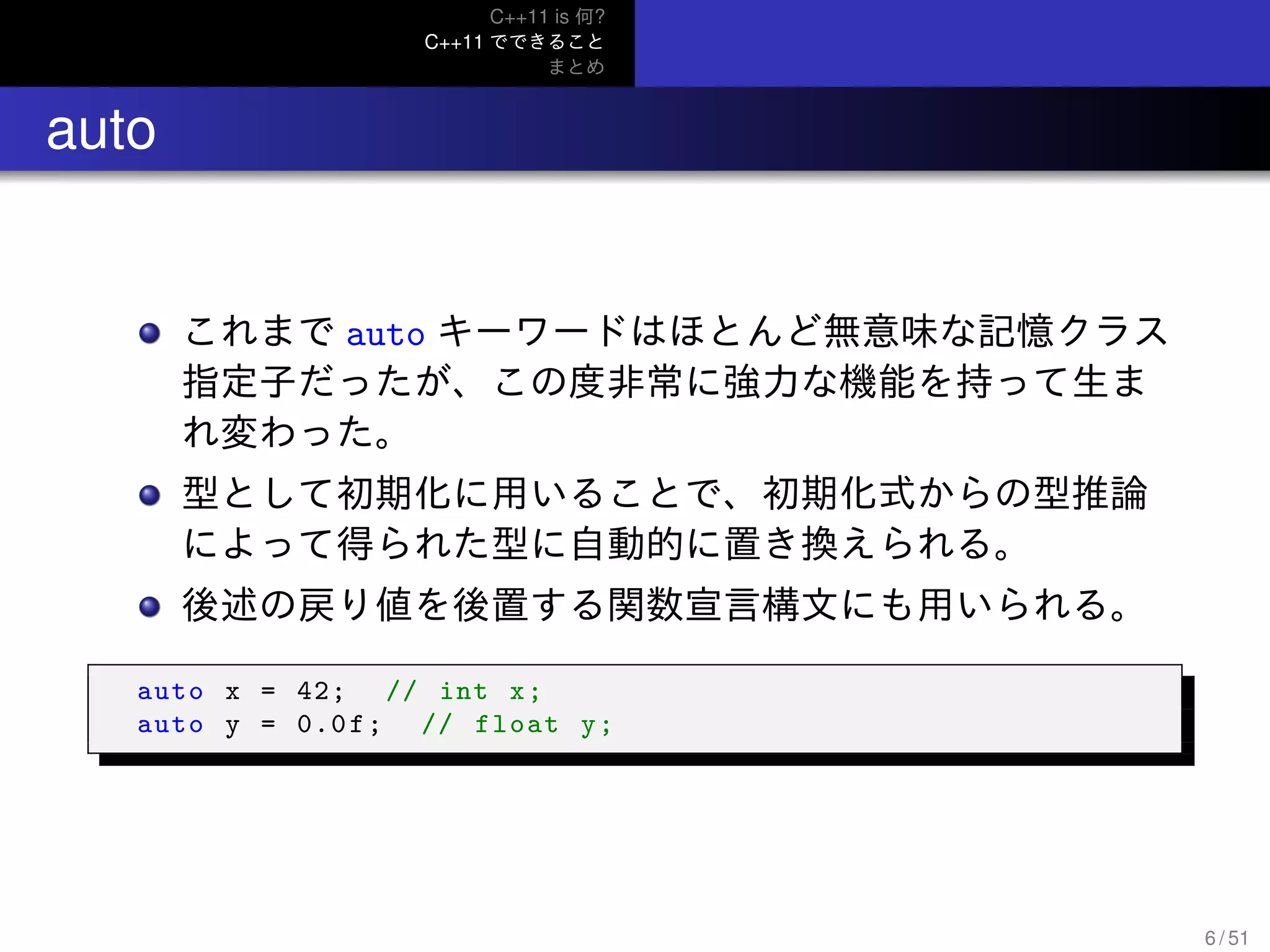 C++11 is 何?
C++11 でできること
まとめ
.. auto
これまで auto キーワードはほとんど無意味な記憶クラス
指定子だったが、この度非常に強力な機能を持って生ま
れ変わった。
型として初期化に用いることで、初期化式からの型推論
によって得られた型に自動的に置き換えられる。
後述の戻り値を後置する関数宣言構文にも用いられる。
auto x = 42; // int x;
auto y = 0.0f; // float y;
6 / 51
 