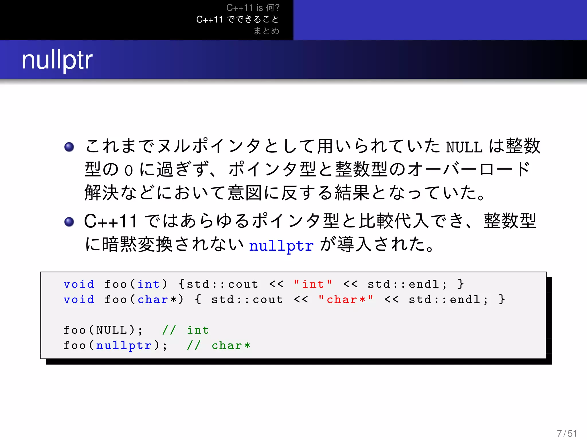 C++11 is 何?
C++11 でできること
まとめ
.. nullptr
これまでヌルポインタとして用いられていた NULL は整数
型の 0 に過ぎず、ポインタ型と整数型のオーバーロード
解決などにおいて意図に反する結果となっていた。
C++11 ではあらゆるポインタ型と比較代入でき、整数型
に暗黙変換されない nullptr が導入された。
void foo(int) {std :: cout << "int" << std:: endl; }
void foo(char *) { std :: cout << "char*" << std :: endl; }
foo(NULL ); // int
foo(nullptr ); // char*
7 / 51
 