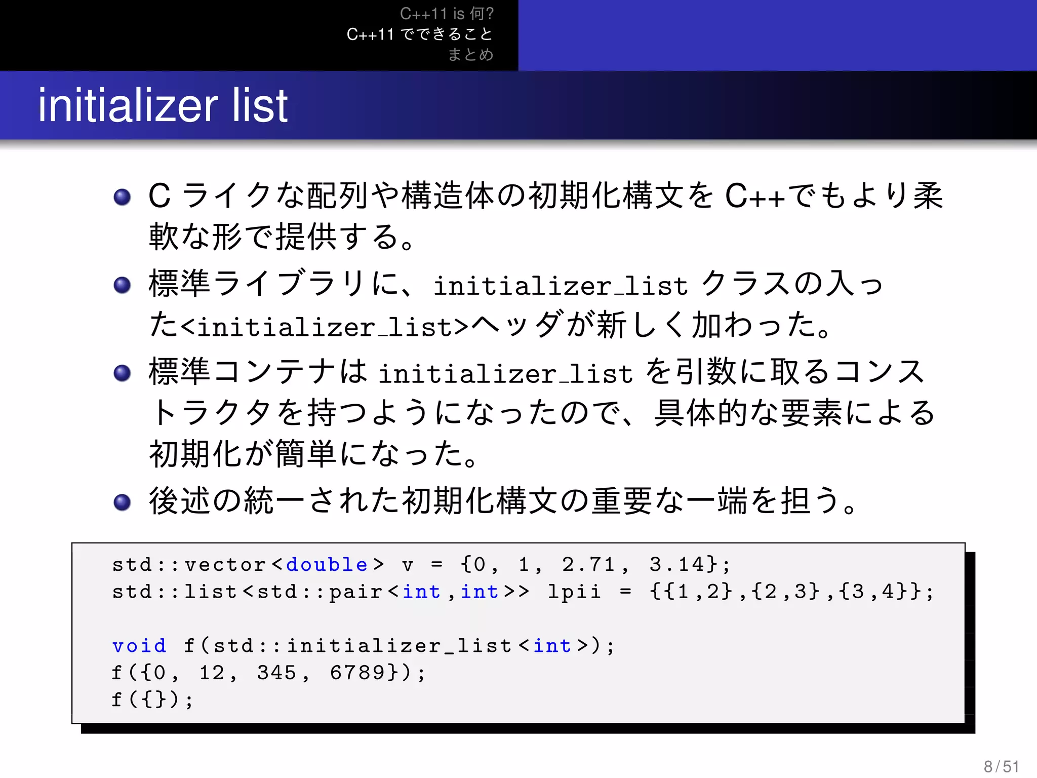 C++11 is 何?
C++11 でできること
まとめ
.. initializer list
C ライクな配列や構造体の初期化構文を C++でもより柔
軟な形で提供する。
標準ライブラリに、initializer list クラスの入っ
た<initializer list>ヘッダが新しく加わった。
標準コンテナは initializer list を引数に取るコンス
トラクタを持つようになったので、具体的な要素による
初期化が簡単になった。
後述の統一された初期化構文の重要な一端を担う。
std ::vector <double > v = {0, 1, 2.71 , 3.14};
std ::list <std::pair <int ,int >> lpii = {{1 ,2} ,{2 ,3} ,{3 ,4}};
void f(std:: initializer_list <int >);
f({0, 12, 345, 6789});
f({});
8 / 51
 