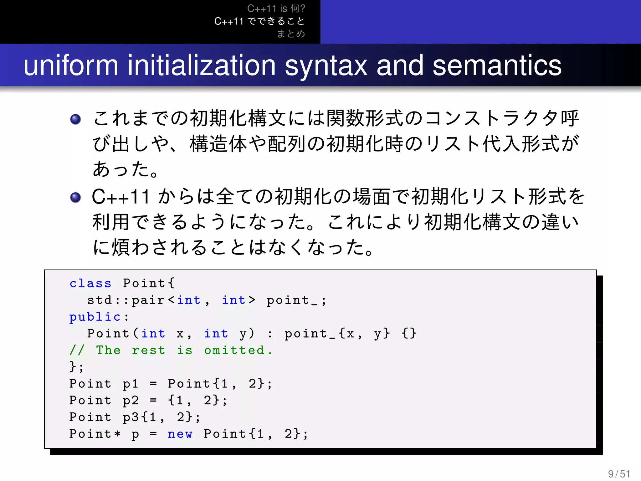 C++11 is 何?
C++11 でできること
まとめ
.. uniform initialization syntax and semantics
これまでの初期化構文には関数形式のコンストラクタ呼
び出しや、構造体や配列の初期化時のリスト代入形式が
あった。
C++11 からは全ての初期化の場面で初期化リスト形式を
利用できるようになった。これにより初期化構文の違い
に煩わされることはなくなった。
class Point{
std ::pair <int , int > point_;
public:
Point(int x, int y) : point_{x, y} {}
// The rest is omitted.
};
Point p1 = Point {1, 2};
Point p2 = {1, 2};
Point p3{1, 2};
Point* p = new Point {1, 2};
9 / 51
 