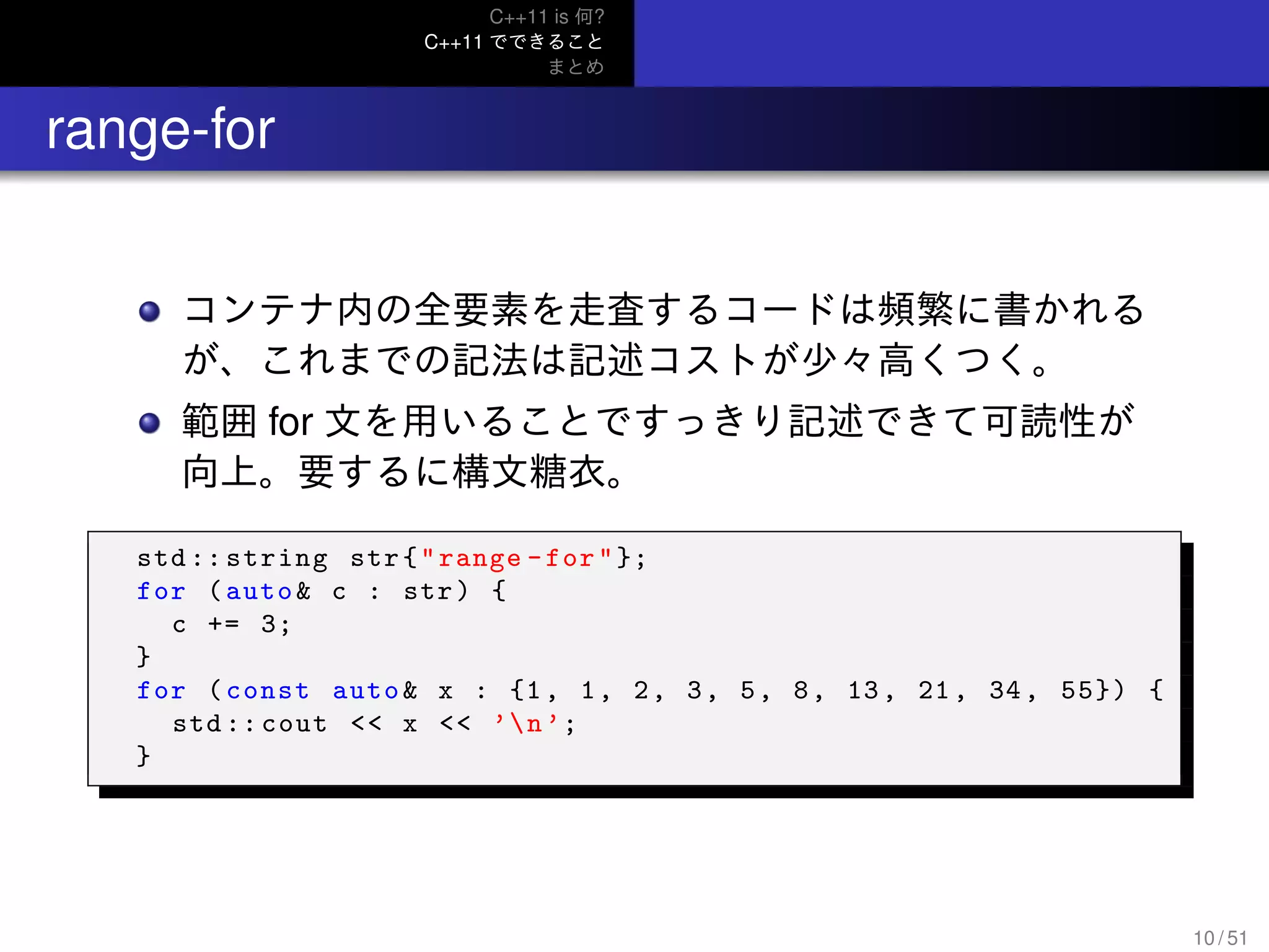 C++11 is 何?
C++11 でできること
まとめ
.. range-for
コンテナ内の全要素を走査するコードは頻繁に書かれる
が、これまでの記法は記述コストが少々高くつく。
範囲 for 文を用いることですっきり記述できて可読性が
向上。要するに構文糖衣。
std :: string str{"range -for"};
for (auto& c : str) {
c += 3;
}
for (const auto& x : {1, 1, 2, 3, 5, 8, 13, 21, 34, 55}) {
std :: cout << x << ’n’;
}
10 / 51
 