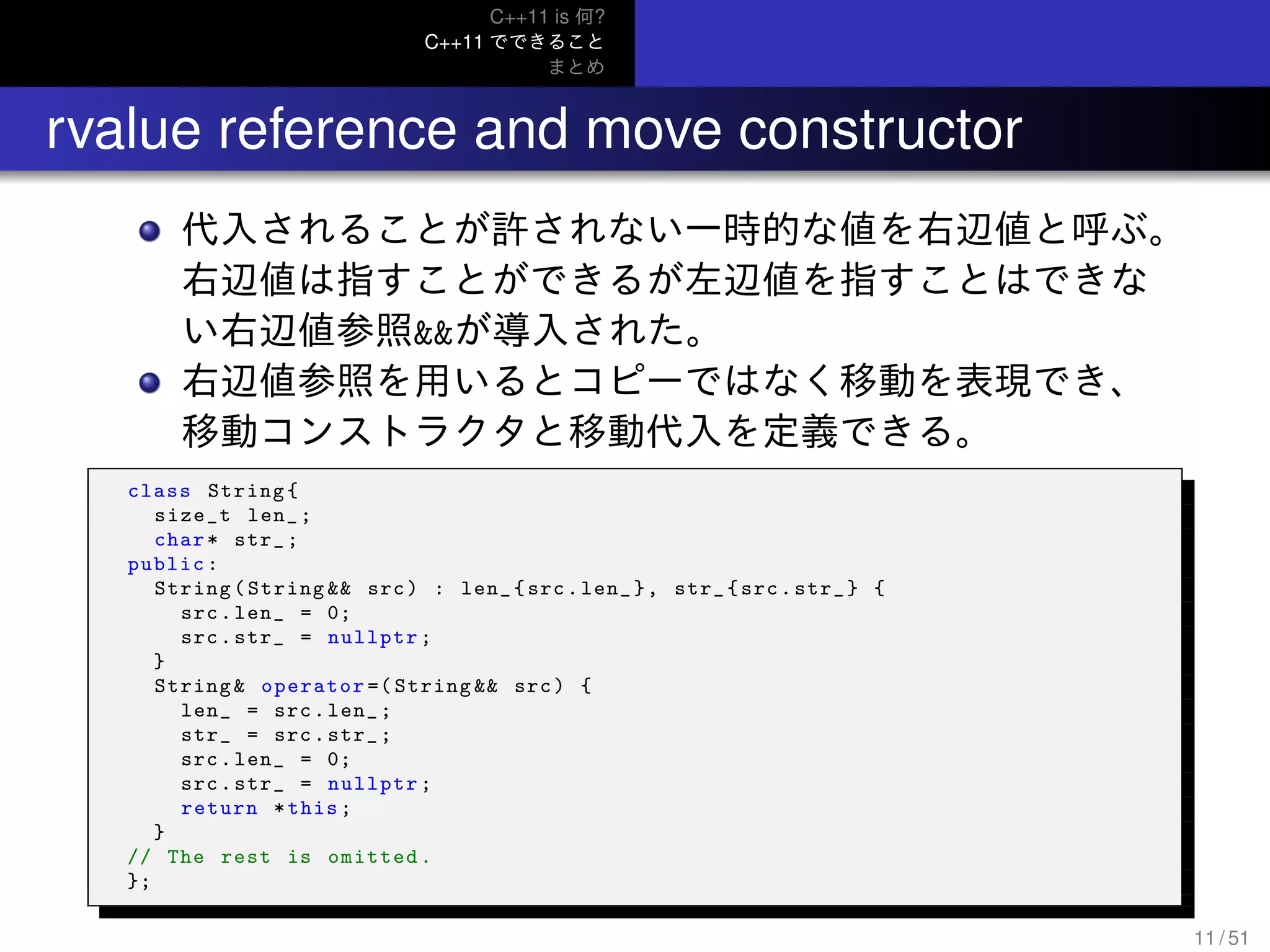 C++11 is 何?
C++11 でできること
まとめ
.. rvalue reference and move constructor
代入されることが許されない一時的な値を右辺値と呼ぶ。
右辺値は指すことができるが左辺値を指すことはできな
い右辺値参照&&が導入された。
右辺値参照を用いるとコピーではなく移動を表現でき、
移動コンストラクタと移動代入を定義できる。
class String{
size_t len_;
char* str_;
public:
String(String && src) : len_{src.len_}, str_{src.str_} {
src.len_ = 0;
src.str_ = nullptr;
}
String& operator =( String && src) {
len_ = src.len_;
str_ = src.str_;
src.len_ = 0;
src.str_ = nullptr;
return *this;
}
// The rest is omitted.
};
11 / 51
 