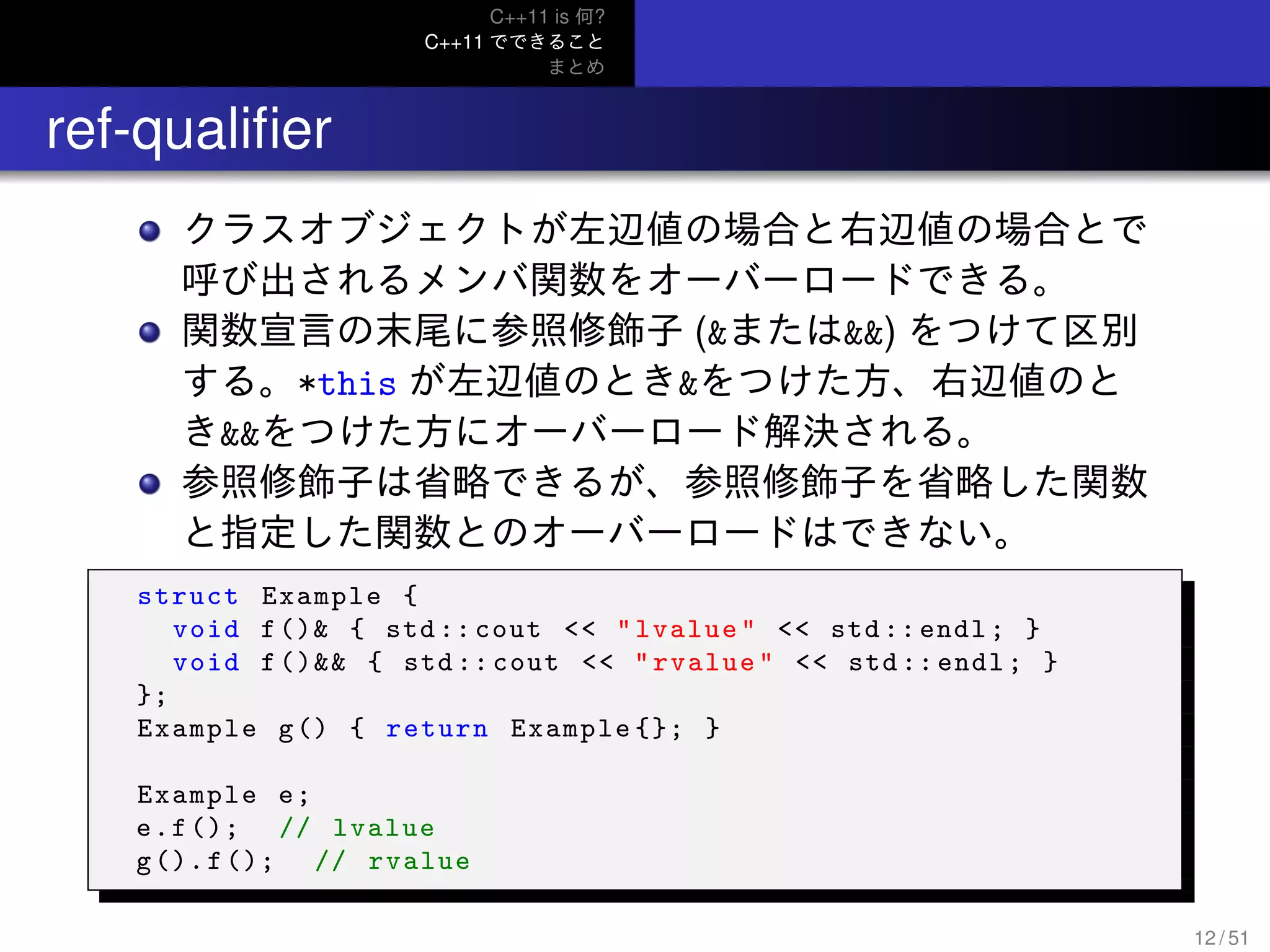 C++11 is 何?
C++11 でできること
まとめ
.. ref-qualiﬁer
クラスオブジェクトが左辺値の場合と右辺値の場合とで
呼び出されるメンバ関数をオーバーロードできる。
関数宣言の末尾に参照修飾子 (&または&&) をつけて区別
する。*this が左辺値のとき&をつけた方、右辺値のと
き&&をつけた方にオーバーロード解決される。
参照修飾子は省略できるが、参照修飾子を省略した関数
と指定した関数とのオーバーロードはできない。
struct Example {
void f()& { std :: cout << "lvalue" << std :: endl; }
void f()&& { std:: cout << "rvalue" << std :: endl; }
};
Example g() { return Example {}; }
Example e;
e.f(); // lvalue
g().f(); // rvalue
12 / 51
 