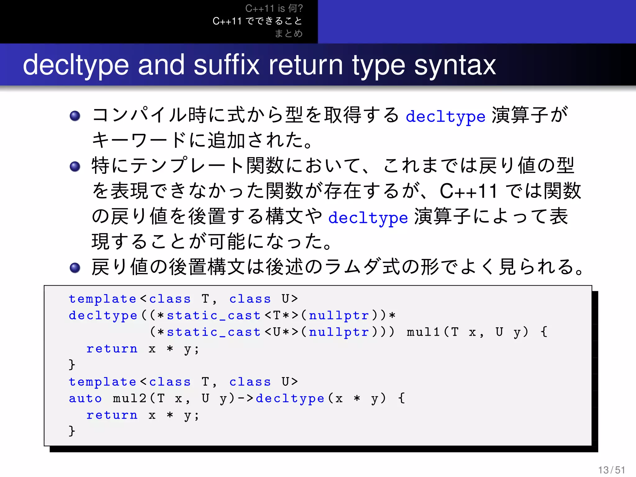 C++11 is 何?
C++11 でできること
まとめ
.. decltype and sufﬁx return type syntax
コンパイル時に式から型を取得する decltype 演算子が
キーワードに追加された。
特にテンプレート関数において、これまでは戻り値の型
を表現できなかった関数が存在するが、C++11 では関数
の戻り値を後置する構文や decltype 演算子によって表
現することが可能になった。
戻り値の後置構文は後述のラムダ式の形でよく見られる。
template <class T, class U>
decltype ((* static_cast <T*>( nullptr ))*
(* static_cast <U*>( nullptr ))) mul1(T x, U y) {
return x * y;
}
template <class T, class U>
auto mul2(T x, U y)->decltype(x * y) {
return x * y;
}
13 / 51
 
