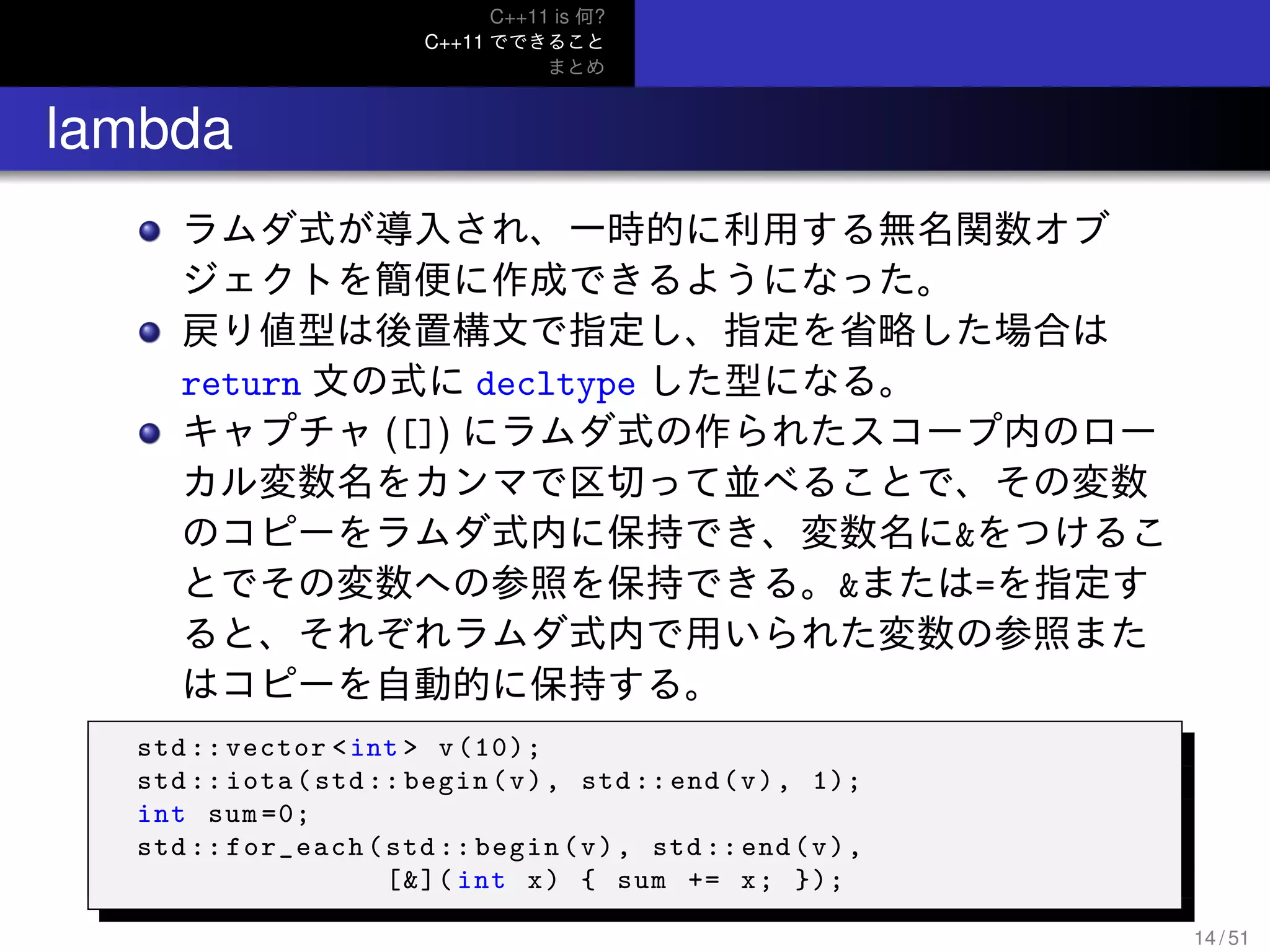 C++11 is 何?
C++11 でできること
まとめ
.. lambda
ラムダ式が導入され、一時的に利用する無名関数オブ
ジェクトを簡便に作成できるようになった。
戻り値型は後置構文で指定し、指定を省略した場合は
return 文の式に decltype した型になる。
キャプチャ ([]) にラムダ式の作られたスコープ内のロー
カル変数名をカンマで区切って並べることで、その変数
のコピーをラムダ式内に保持でき、変数名に&をつけるこ
とでその変数への参照を保持できる。&または=を指定す
ると、それぞれラムダ式内で用いられた変数の参照また
はコピーを自動的に保持する。
std ::vector <int > v(10);
std :: iota(std:: begin(v), std :: end(v), 1);
int sum =0;
std :: for_each(std :: begin(v), std :: end(v),
[&]( int x) { sum += x; });
14 / 51
 