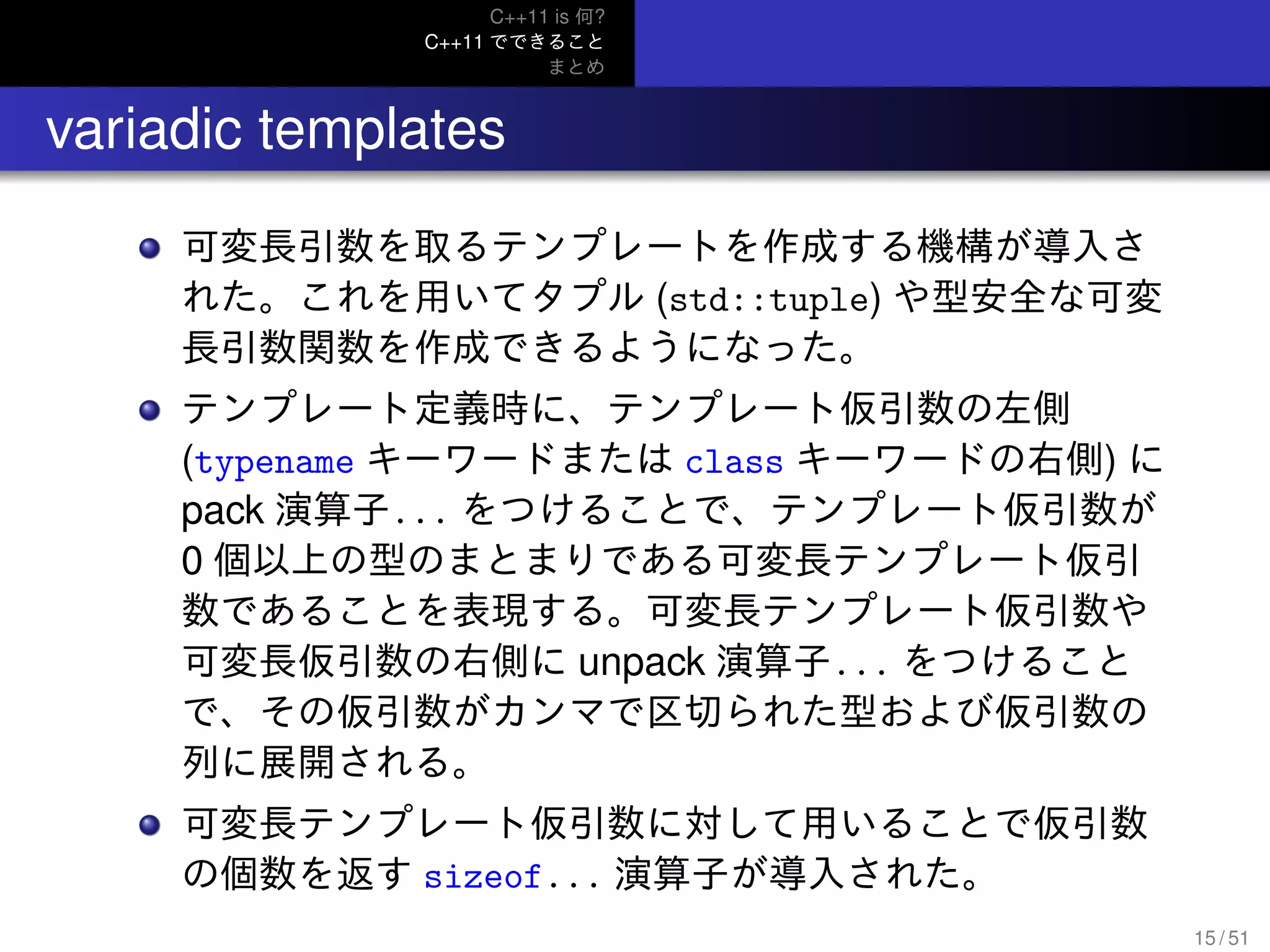 C++11 is 何?
C++11 でできること
まとめ
.. variadic templates
可変長引数を取るテンプレートを作成する機構が導入さ
れた。これを用いてタプル (std::tuple) や型安全な可変
長引数関数を作成できるようになった。
テンプレート定義時に、テンプレート仮引数の左側
(typename キーワードまたは class キーワードの右側) に
pack 演算子... をつけることで、テンプレート仮引数が
0 個以上の型のまとまりである可変長テンプレート仮引
数であることを表現する。可変長テンプレート仮引数や
可変長仮引数の右側に unpack 演算子... をつけること
で、その仮引数がカンマで区切られた型および仮引数の
列に展開される。
可変長テンプレート仮引数に対して用いることで仮引数
の個数を返す sizeof... 演算子が導入された。
15 / 51
 
