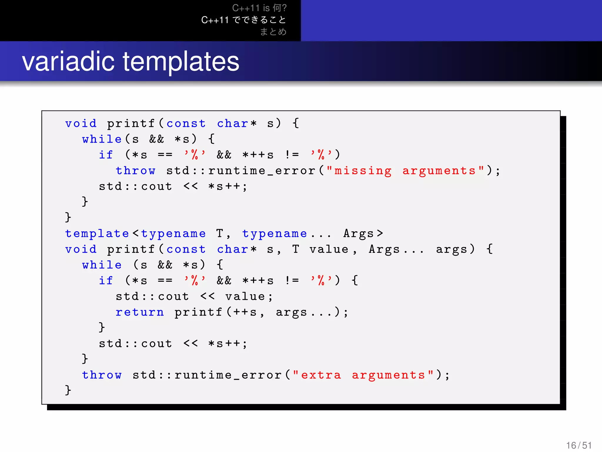 C++11 is 何?
C++11 でできること
まとめ
.. variadic templates
void printf(const char* s) {
while(s && *s) {
if (*s == ’%’ && *++s != ’%’)
throw std :: runtime_error ("missing arguments");
std :: cout << *s++;
}
}
template <typename T, typename ... Args >
void printf(const char* s, T value , Args ... args) {
while (s && *s) {
if (*s == ’%’ && *++s != ’%’) {
std :: cout << value;
return printf (++s, args ...);
}
std :: cout << *s++;
}
throw std :: runtime_error ("extra arguments");
}
16 / 51
 