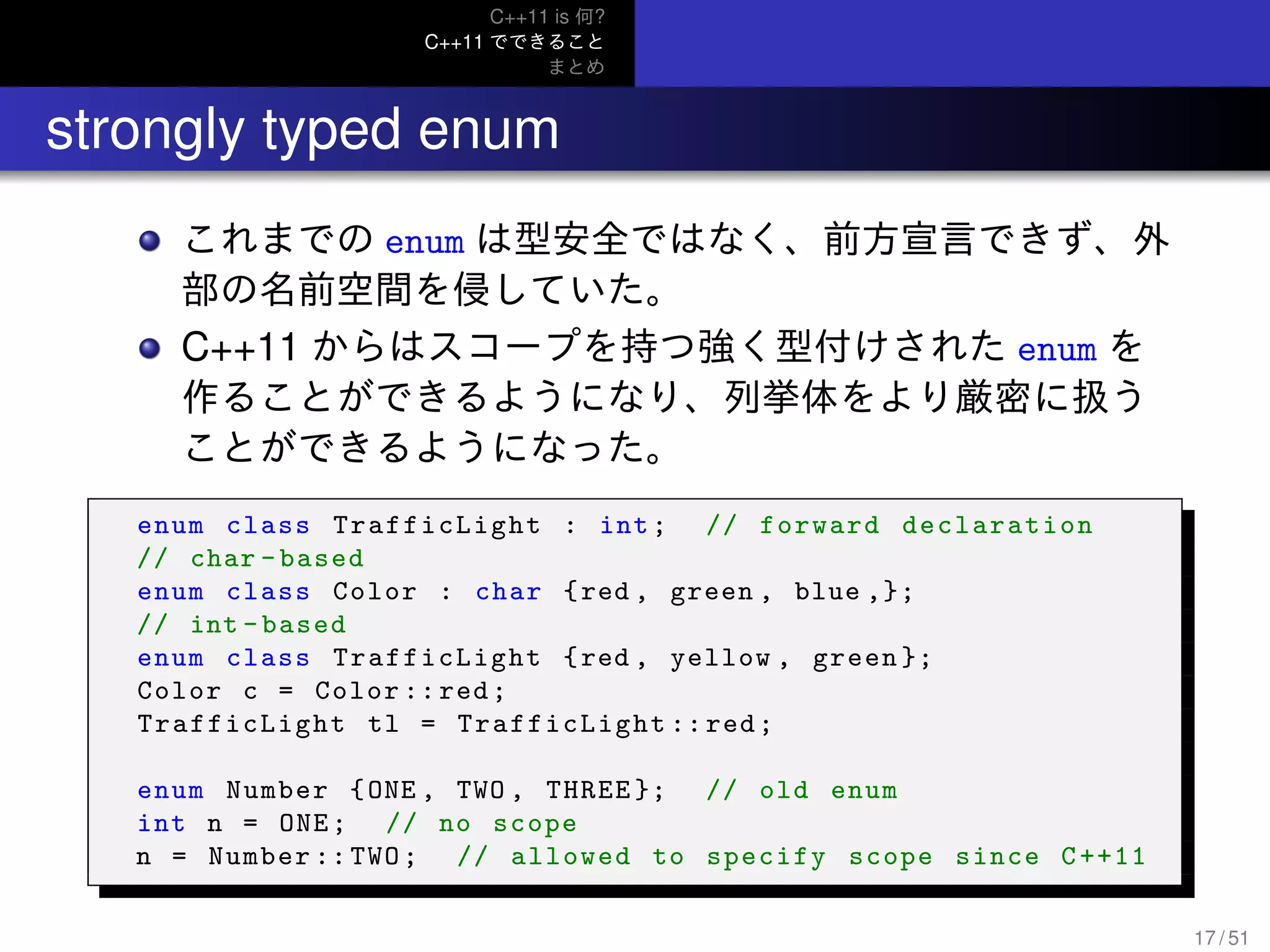C++11 is 何?
C++11 でできること
まとめ
.. strongly typed enum
これまでの enum は型安全ではなく、前方宣言できず、外
部の名前空間を侵していた。
C++11 からはスコープを持つ強く型付けされた enum を
作ることができるようになり、列挙体をより厳密に扱う
ことができるようになった。
enum class TrafficLight : int; // forward declaration
// char -based
enum class Color : char {red , green , blue ,};
// int -based
enum class TrafficLight {red , yellow , green };
Color c = Color :: red;
TrafficLight tl = TrafficLight ::red;
enum Number {ONE , TWO , THREE }; // old enum
int n = ONE; // no scope
n = Number :: TWO; // allowed to specify scope since C++11
17 / 51
 