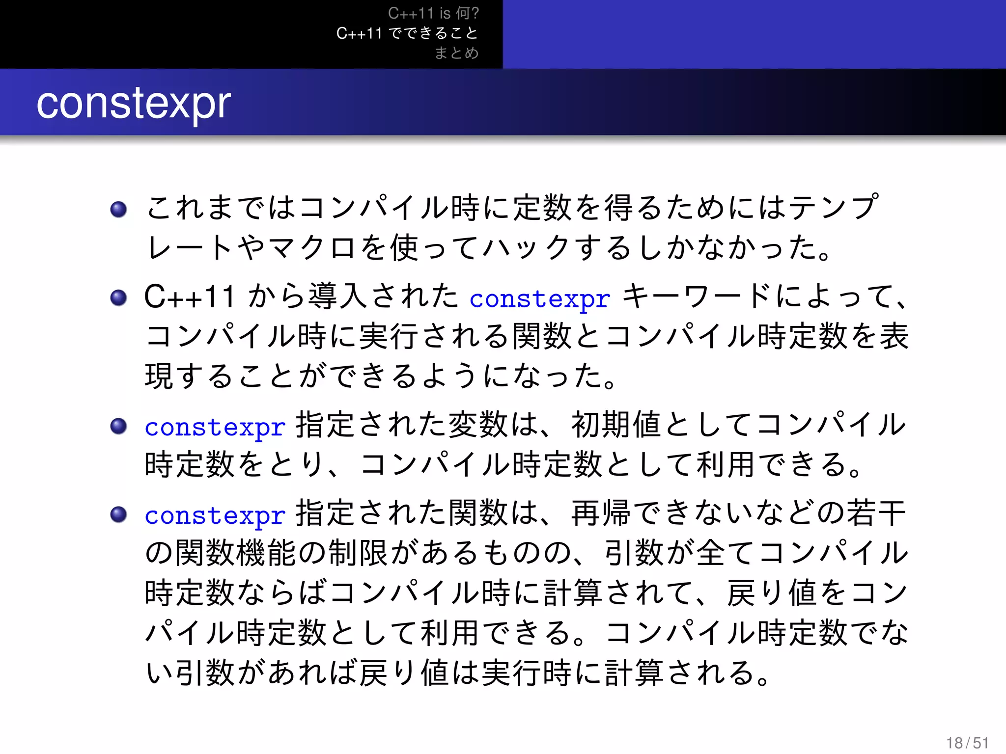C++11 is 何?
C++11 でできること
まとめ
.. constexpr
これまではコンパイル時に定数を得るためにはテンプ
レートやマクロを使ってハックするしかなかった。
C++11 から導入された constexpr キーワードによって、
コンパイル時に実行される関数とコンパイル時定数を表
現することができるようになった。
constexpr 指定された変数は、初期値としてコンパイル
時定数をとり、コンパイル時定数として利用できる。
constexpr 指定された関数は、再帰できないなどの若干
の関数機能の制限があるものの、引数が全てコンパイル
時定数ならばコンパイル時に計算されて、戻り値をコン
パイル時定数として利用できる。コンパイル時定数でな
い引数があれば戻り値は実行時に計算される。
18 / 51
 