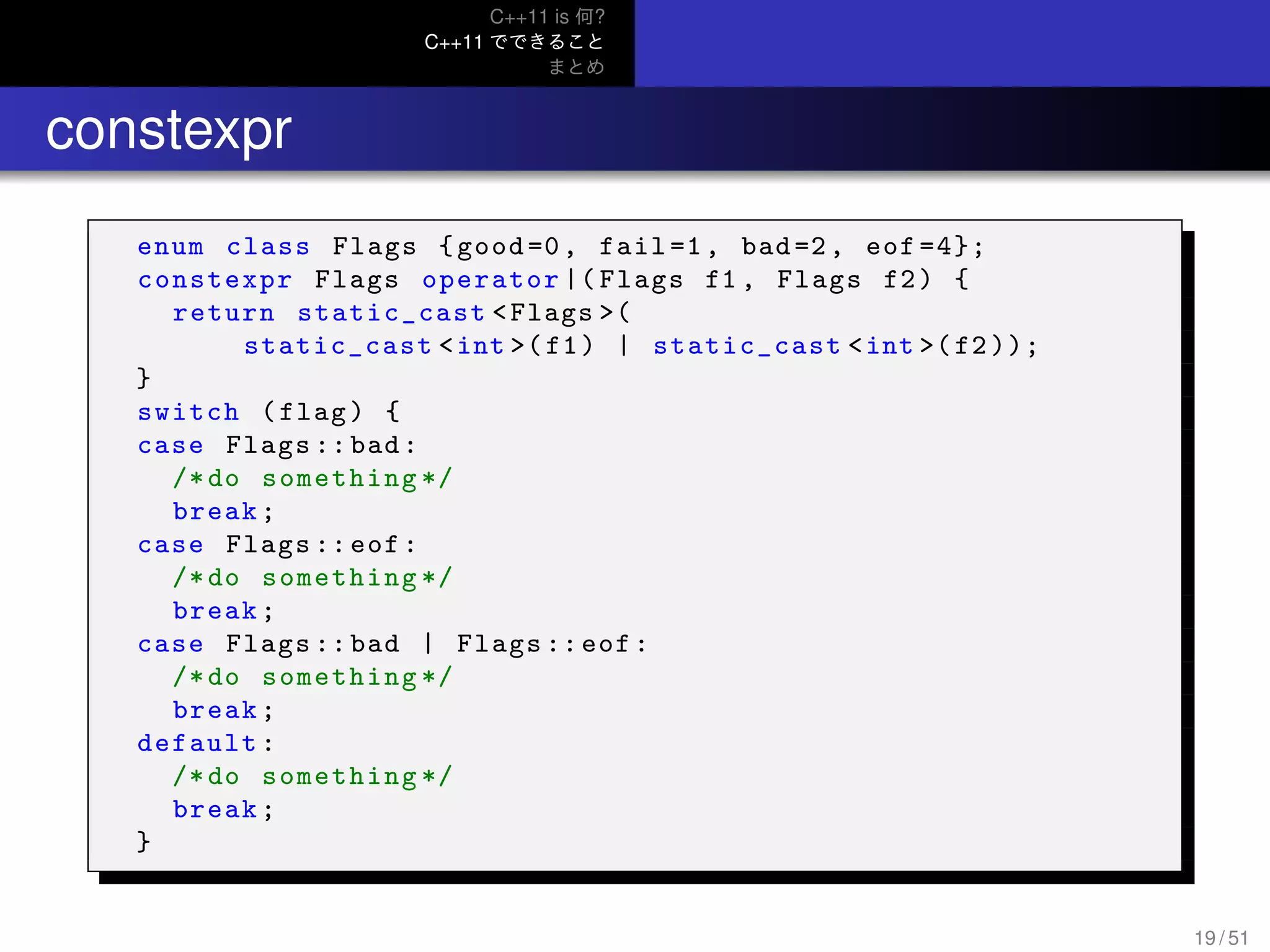 C++11 is 何?
C++11 でできること
まとめ
.. constexpr
enum class Flags {good=0, fail=1, bad=2, eof =4};
constexpr Flags operator |( Flags f1 , Flags f2) {
return static_cast <Flags >(
static_cast <int >(f1) | static_cast <int >(f2 ));
}
switch (flag) {
case Flags :: bad:
/*do something */
break;
case Flags :: eof:
/*do something */
break;
case Flags :: bad | Flags ::eof:
/*do something */
break;
default:
/*do something */
break;
}
19 / 51
 