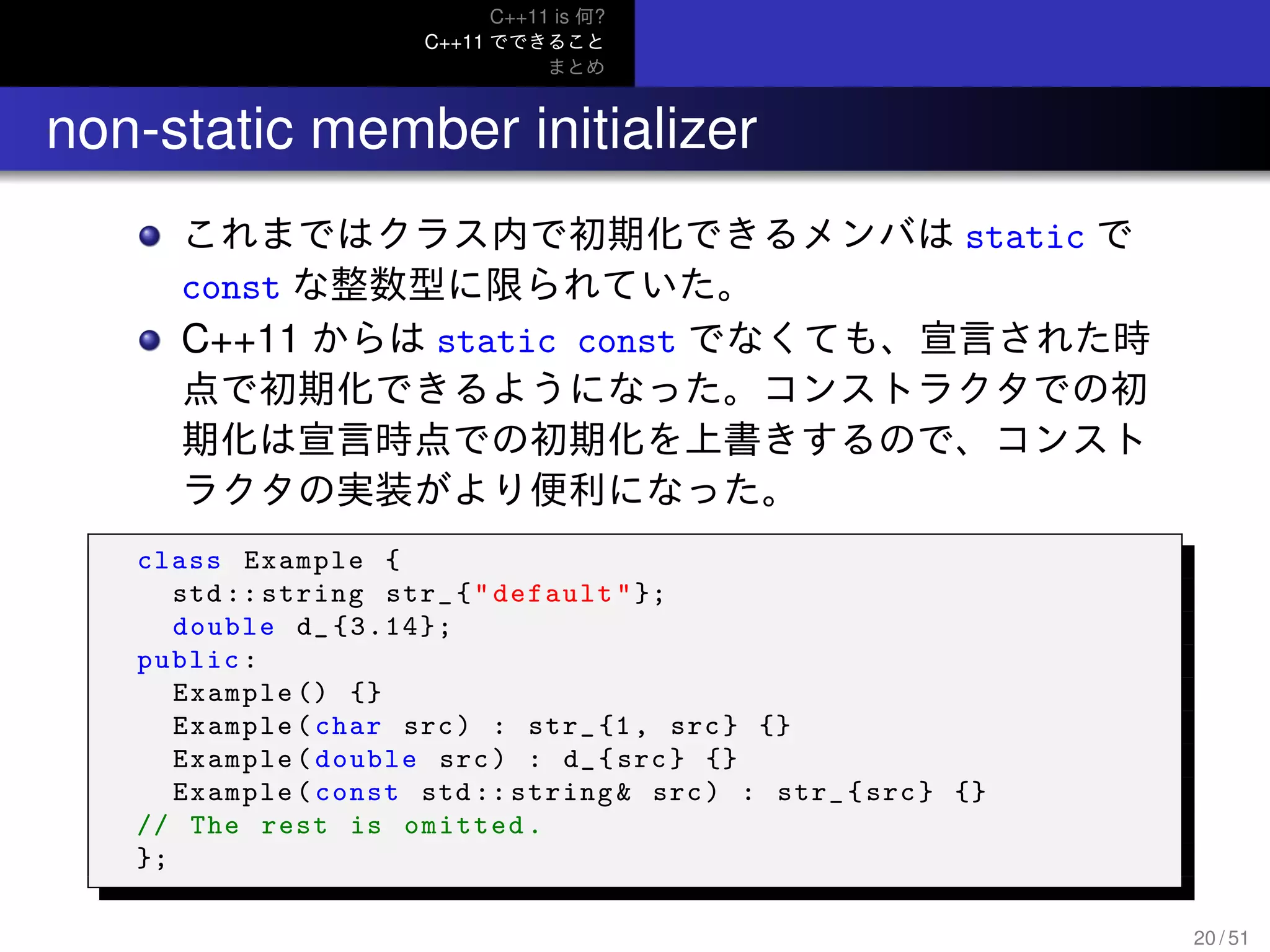 C++11 is 何?
C++11 でできること
まとめ
.. non-static member initializer
これまではクラス内で初期化できるメンバは static で
const な整数型に限られていた。
C++11 からは static const でなくても、宣言された時
点で初期化できるようになった。コンストラクタでの初
期化は宣言時点での初期化を上書きするので、コンスト
ラクタの実装がより便利になった。
class Example {
std :: string str_{"default"};
double d_ {3.14};
public:
Example () {}
Example(char src) : str_{1, src} {}
Example(double src) : d_{src} {}
Example(const std :: string& src) : str_{src} {}
// The rest is omitted.
};
20 / 51
 