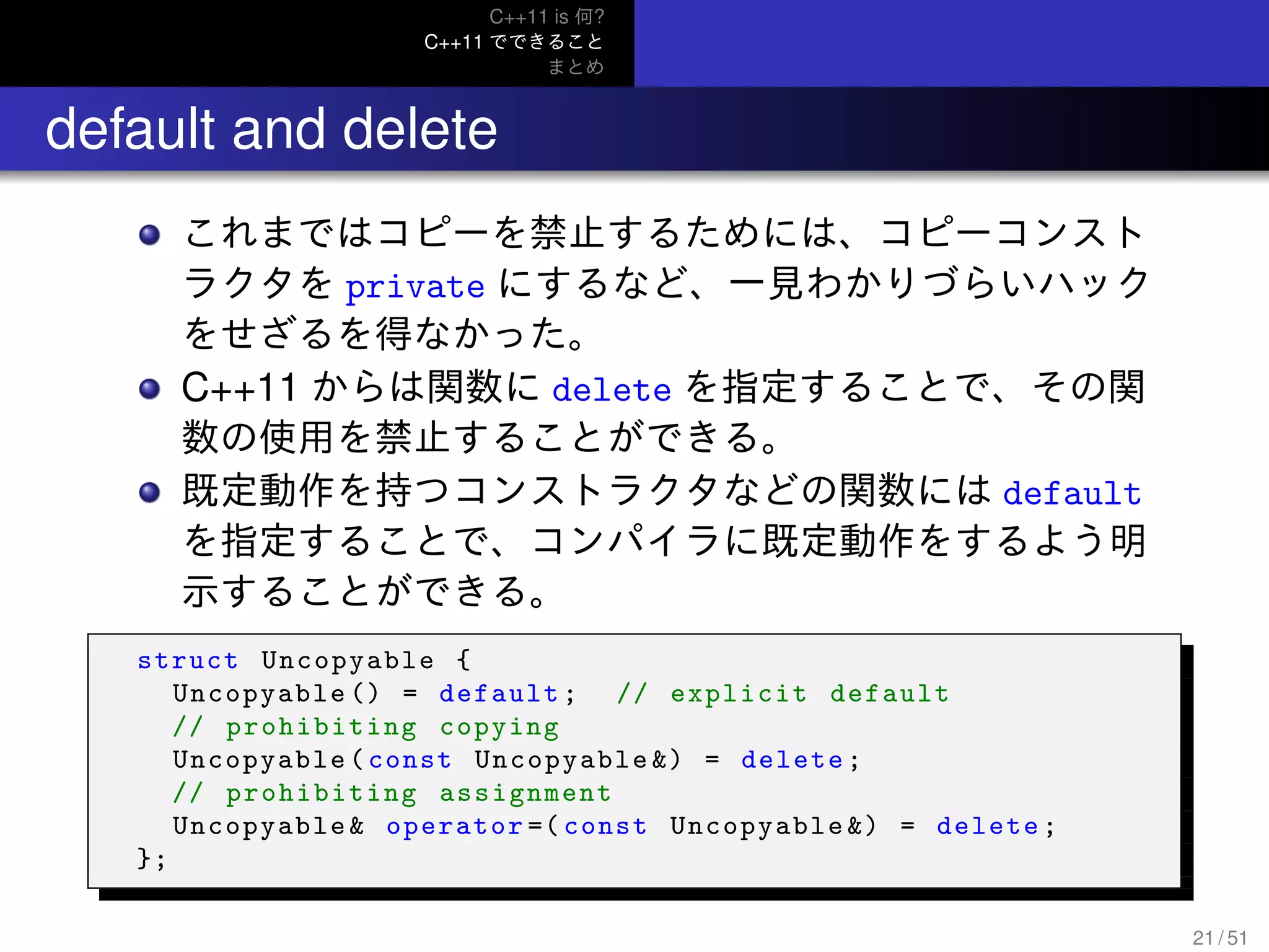 C++11 is 何?
C++11 でできること
まとめ
.. default and delete
これまではコピーを禁止するためには、コピーコンスト
ラクタを private にするなど、一見わかりづらいハック
をせざるを得なかった。
C++11 からは関数に delete を指定することで、その関
数の使用を禁止することができる。
既定動作を持つコンストラクタなどの関数には default
を指定することで、コンパイラに既定動作をするよう明
示することができる。
struct Uncopyable {
Uncopyable () = default; // explicit default
// prohibiting copying
Uncopyable(const Uncopyable &) = delete;
// prohibiting assignment
Uncopyable& operator =( const Uncopyable &) = delete;
};
21 / 51
 