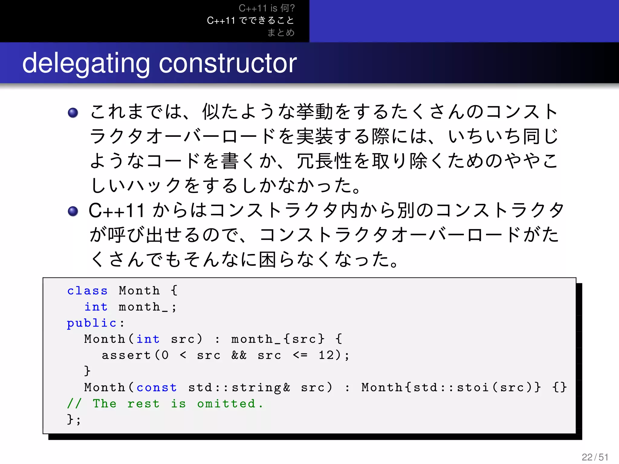 C++11 is 何?
C++11 でできること
まとめ
.. delegating constructor
これまでは、似たような挙動をするたくさんのコンスト
ラクタオーバーロードを実装する際には、いちいち同じ
ようなコードを書くか、冗長性を取り除くためのややこ
しいハックをするしかなかった。
C++11 からはコンストラクタ内から別のコンストラクタ
が呼び出せるので、コンストラクタオーバーロードがた
くさんでもそんなに困らなくなった。
class Month {
int month_;
public:
Month(int src) : month_{src} {
assert (0 < src && src <= 12);
}
Month(const std :: string& src) : Month{std :: stoi(src)} {}
// The rest is omitted.
};
22 / 51
 