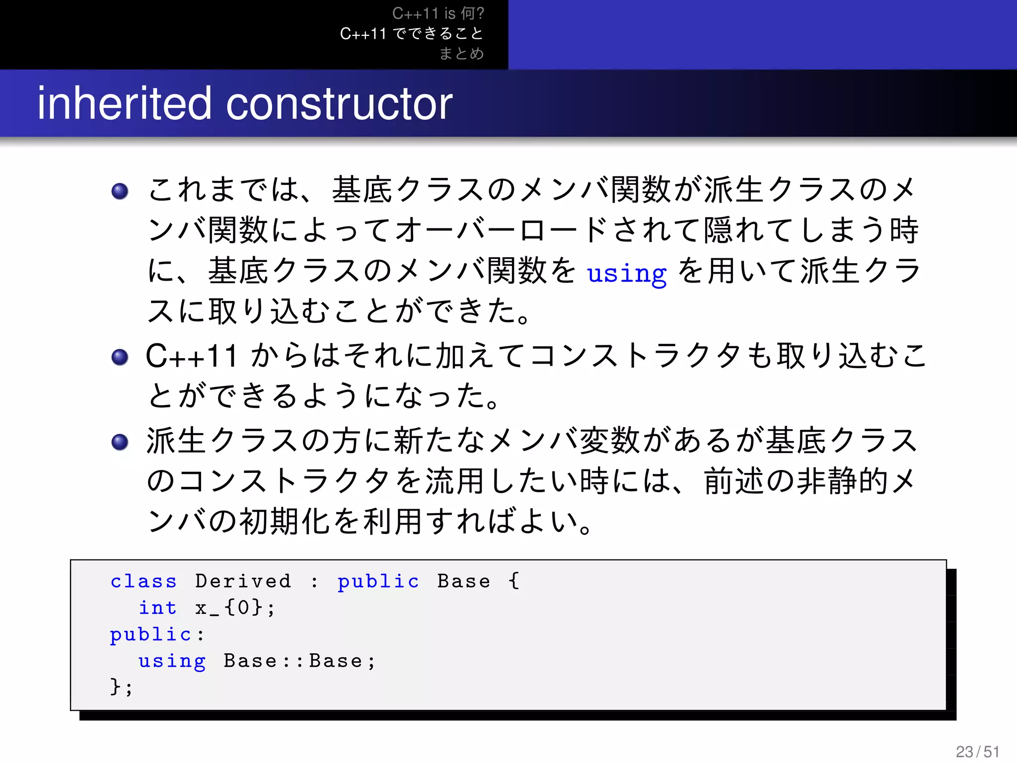 C++11 is 何?
C++11 でできること
まとめ
.. inherited constructor
これまでは、基底クラスのメンバ関数が派生クラスのメ
ンバ関数によってオーバーロードされて隠れてしまう時
に、基底クラスのメンバ関数を using を用いて派生クラ
スに取り込むことができた。
C++11 からはそれに加えてコンストラクタも取り込むこ
とができるようになった。
派生クラスの方に新たなメンバ変数があるが基底クラス
のコンストラクタを流用したい時には、前述の非静的メ
ンバの初期化を利用すればよい。
class Derived : public Base {
int x_ {0};
public:
using Base :: Base;
};
23 / 51
 