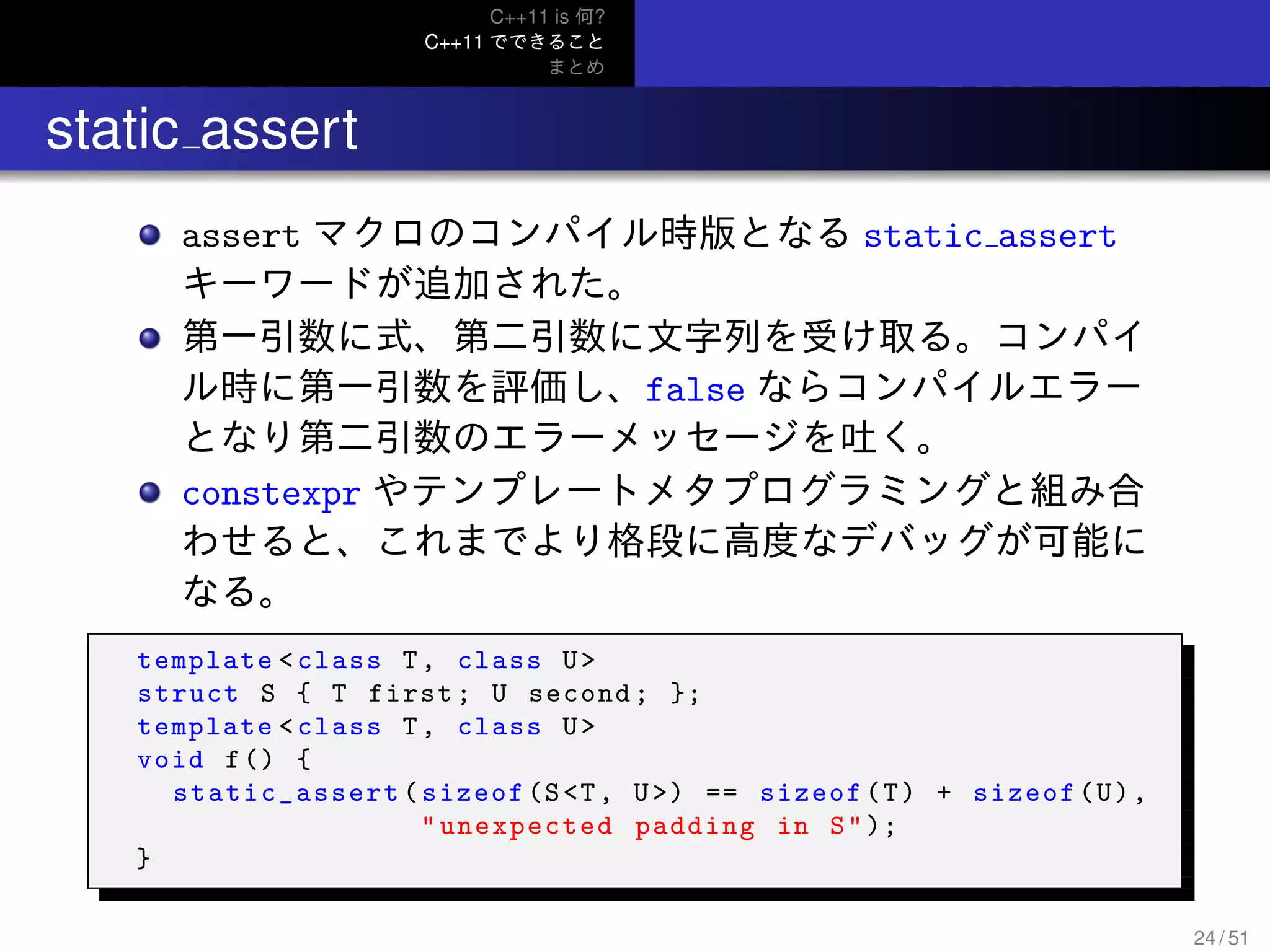C++11 is 何?
C++11 でできること
まとめ
.. static assert
assert マクロのコンパイル時版となる static assert
キーワードが追加された。
第一引数に式、第二引数に文字列を受け取る。コンパイ
ル時に第一引数を評価し、false ならコンパイルエラー
となり第二引数のエラーメッセージを吐く。
constexpr やテンプレートメタプログラミングと組み合
わせると、これまでより格段に高度なデバッグが可能に
なる。
template <class T, class U>
struct S { T first; U second; };
template <class T, class U>
void f() {
static_assert (sizeof(S<T, U>) == sizeof(T) + sizeof(U),
" unexpected padding in S");
}
24 / 51
 
