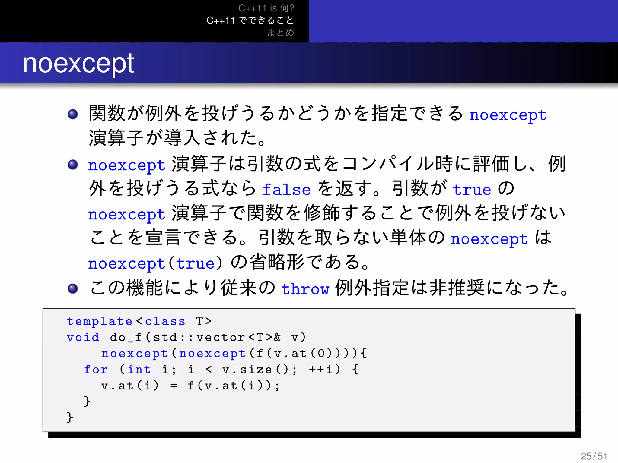 C++11 is 何?
C++11 でできること
まとめ
.. noexcept
関数が例外を投げうるかどうかを指定できる noexcept
演算子が導入された。
noexcept 演算子は引数の式をコンパイル時に評価し、例
外を投げうる式なら false を返す。引数が true の
noexcept 演算子で関数を修飾することで例外を投げない
ことを宣言できる。引数を取らない単体の noexcept は
noexcept(true) の省略形である。
この機能により従来の throw 例外指定は非推奨になった。
template <class T>
void do_f(std :: vector <T>& v)
noexcept(noexcept(f(v.at (0)))){
for (int i; i < v.size (); ++i) {
v.at(i) = f(v.at(i));
}
}
25 / 51
 