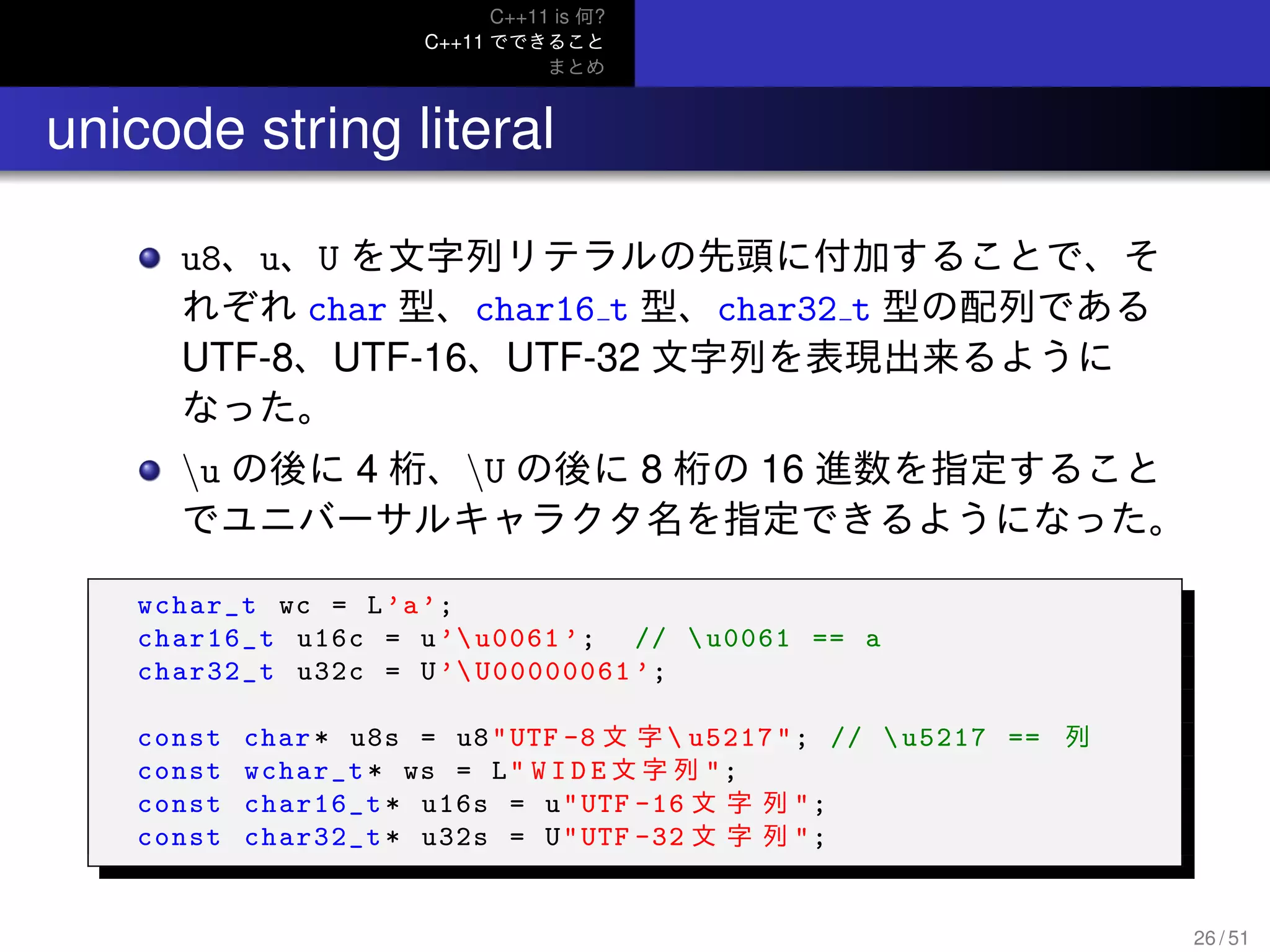 C++11 is 何?
C++11 でできること
まとめ
.. unicode string literal
u8、u、U を文字列リテラルの先頭に付加することで、そ
れぞれ char 型、char16 t 型、char32 t 型の配列である
UTF-8、UTF-16、UTF-32 文字列を表現出来るように
なった。
u の後に 4 桁、U の後に 8 桁の 16 進数を指定すること
でユニバーサルキャラクタ名を指定できるようになった。
wchar_t wc = L’a’;
char16_t u16c = u’u0061 ’; // u0061 == a
char32_t u32c = U’U00000061 ’;
const char* u8s = u8"UTF -8 文 字  u5217"; // u5217 == 列
const wchar_t* ws = L" W I D E 文 字 列 ";
const char16_t* u16s = u"UTF -16 文 字 列 ";
const char32_t* u32s = U"UTF -32 文 字 列 ";
26 / 51
 
