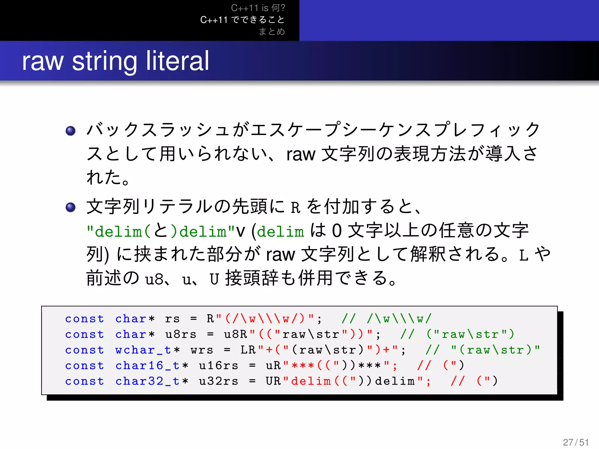 C++11 is 何?
C++11 でできること
まとめ
.. raw string literal
バックスラッシュがエスケープシーケンスプレフィック
スとして用いられない、raw 文字列の表現方法が導入さ
れた。
文字列リテラルの先頭に R を付加すると、
"delim(と)delim"v (delim は 0 文字以上の任意の文字
列) に挟まれた部分が raw 文字列として解釈される。L や
前述の u8、u、U 接頭辞も併用できる。
const char* rs = R"(/ww/)"; // /ww/
const char* u8rs = u8R"(("rawstr"))"; // (" rawstr ")
const wchar_t* wrs = LR"+("(rawstr)")+"; // "(rawstr )"
const char16_t* u16rs = uR"***(("))***"; // (")
const char32_t* u32rs = UR"delim ((")) delim"; // (")
27 / 51
 
