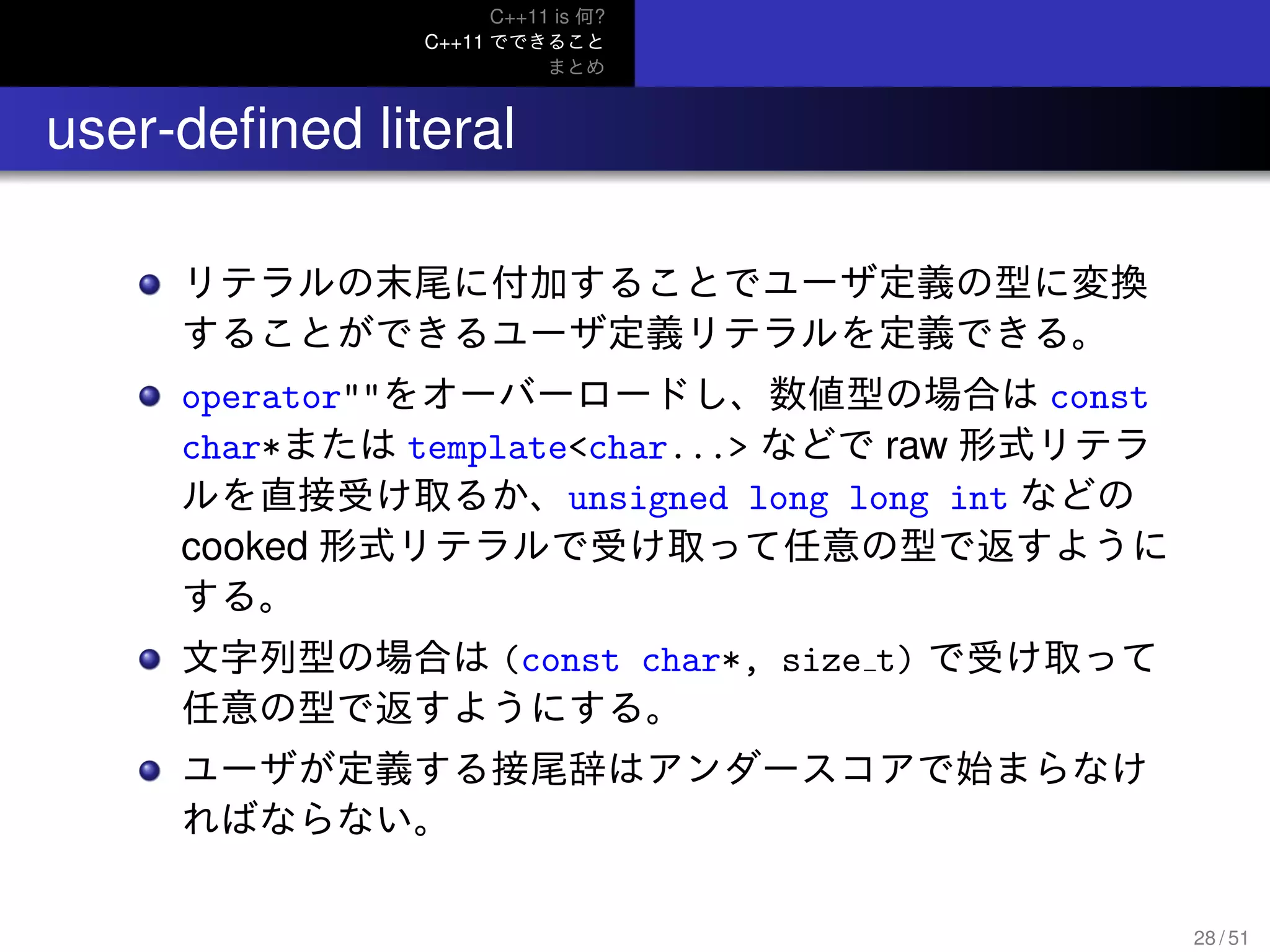 C++11 is 何?
C++11 でできること
まとめ
.. user-deﬁned literal
リテラルの末尾に付加することでユーザ定義の型に変換
することができるユーザ定義リテラルを定義できる。
operator""をオーバーロードし、数値型の場合は const
char*または template<char...> などで raw 形式リテラ
ルを直接受け取るか、unsigned long long int などの
cooked 形式リテラルで受け取って任意の型で返すように
する。
文字列型の場合は (const char*, size t) で受け取って
任意の型で返すようにする。
ユーザが定義する接尾辞はアンダースコアで始まらなけ
ればならない。
28 / 51
 